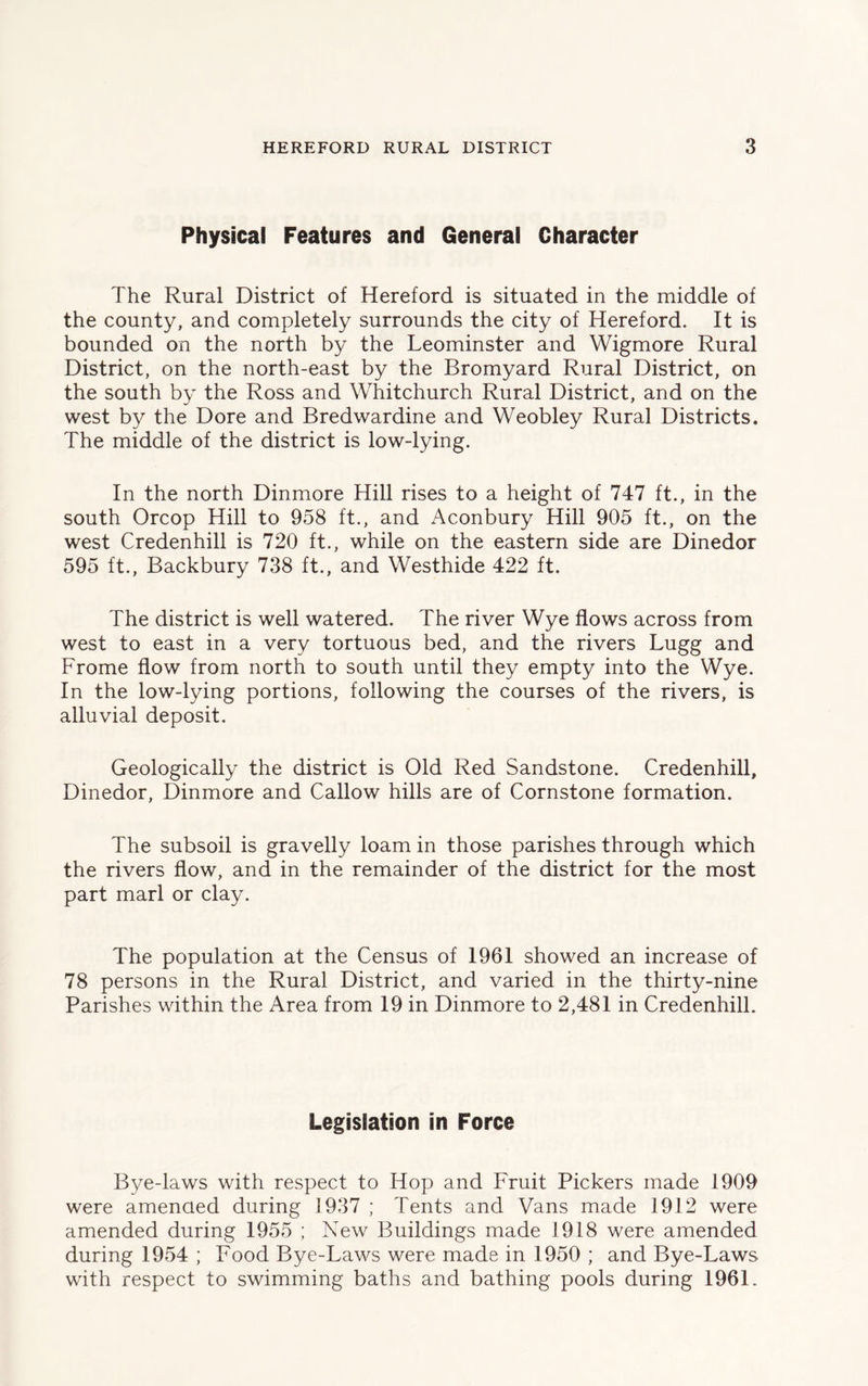Physical Features and General Character The Rural District of Hereford is situated in the middle of the county, and completely surrounds the city of Hereford. It is bounded on the north by the Leominster and Wigmore Rural District, on the north-east by the Bromyard Rural District, on the south by the Ross and Whitchurch Rural District, and on the west by the Dore and Bredwardine and Weobley Rural Districts. The middle of the district is low-lying. In the north Dinmore Hill rises to a height of 747 ft., in the south Orcop Hill to 958 ft., and Aconbury Hill 905 ft., on the west Credenhill is 720 ft., while on the eastern side are Dinedor 595 ft., Backbury 738 ft., and Westhide 422 ft. The district is well watered. The river Wye flows across from west to east in a very tortuous bed, and the rivers Lugg and Frome flow from north to south until they empty into the Wye. In the low-lying portions, following the courses of the rivers, is alluvial deposit. Geologically the district is Old Red Sandstone. Credenhill, Dinedor, Dinmore and Callow hills are of Cornstone formation. The subsoil is gravelly loam in those parishes through which the rivers flow, and in the remainder of the district for the most part marl or clay. The population at the Census of 1961 showed an increase of 78 persons in the Rural District, and varied in the thirty-nine Parishes within the Area from 19 in Dinmore to 2,481 in Credenhill. Legislation in Force Bye-laws with respect to Hop and Fruit Pickers made 1909 were amended during 1937 ; Tents and Vans made 1912 were amended during 1955 ; New Buildings made 1918 were amended during 1954 ; Food Bye-Laws were made in 1950 ; and Bye-Laws with respect to swimming baths and bathing pools during 1961.