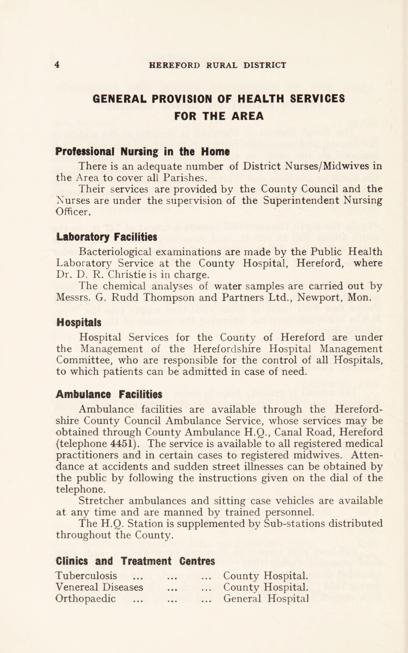 GENERAL PROVISION OF HEALTH SERVICES FOR THE AREA Professional Nursing in the Home There is an adequate number of District Nurses/Midwives in the Area to cover all Parishes. Their services are provided by the County Council and the Nurses are under the supervision of the Superintendent Nursing Officer. Laboratory Facilities Bacteriological examinations are made by the Public Health Laboratory Service at the County Hospital, Hereford, where Dr. D. R. Christie is in charge. The chemical analyses of water samples are carried out by Messrs. G. Rudd Thompson and Partners Ltd., Newport, Mon. Hospitals Hospital Services for the County of Hereford are under the Management of the Herefordshire Hospital Management Committee, who are responsible for the control of all Hospitals, to which patients can be admitted in case of need. Ambulance Facilities Ambulance facilities are available through the Hereford- shire County Council Ambulance Service, whose services may be obtained through County Ambulance H.Q., Canal Road, Hereford (telephone 4451). The service is available to all registered medical practitioners and in certain cases to registered midwives. Atten- dance at accidents and sudden street illnesses can be obtained by the public by following the instructions given on the dial of the telephone. Stretcher ambulances and sitting case vehicles are available at any time and are manned by trained personnel. The H.Q. Station is supplemented by Sub-stations distributed throughout the County. Clinics and Treatment Centres Tuberculosis ... ... ... County Hospital. Venereal Diseases ... ... County Hospital. Orthopaedic ... ... ... General Hospital