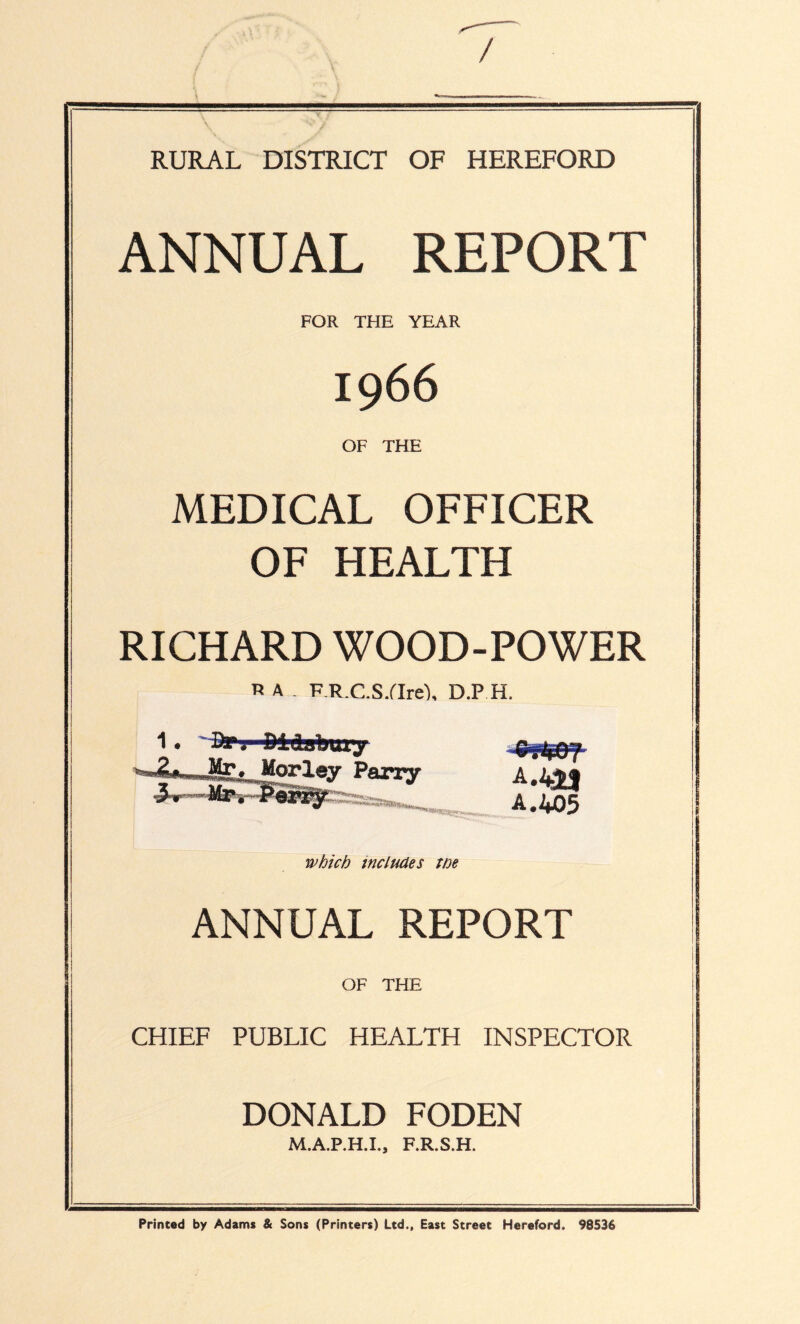 / RURAL DISTRICT OF HEREFORD ANNUAL REPORT FOR THE YEAR 1966 OF THE MEDICAL OFFICER OF HEALTH RICHARD WOOD-POWER R A _ F R.C.S/Ire'), D.P H. Mtv Parry 1^1 nwi»*iiilfa>ni 1 £ 2|j05 which includes we ANNUAL REPORT OF THE CHIEF PUBLIC HEALTH INSPECTOR DONALD FODEN M.A.P.H.I., F.R.S.H. Printed by Adams & Sons (Printers) Ltd., East Street Hereford. 98536