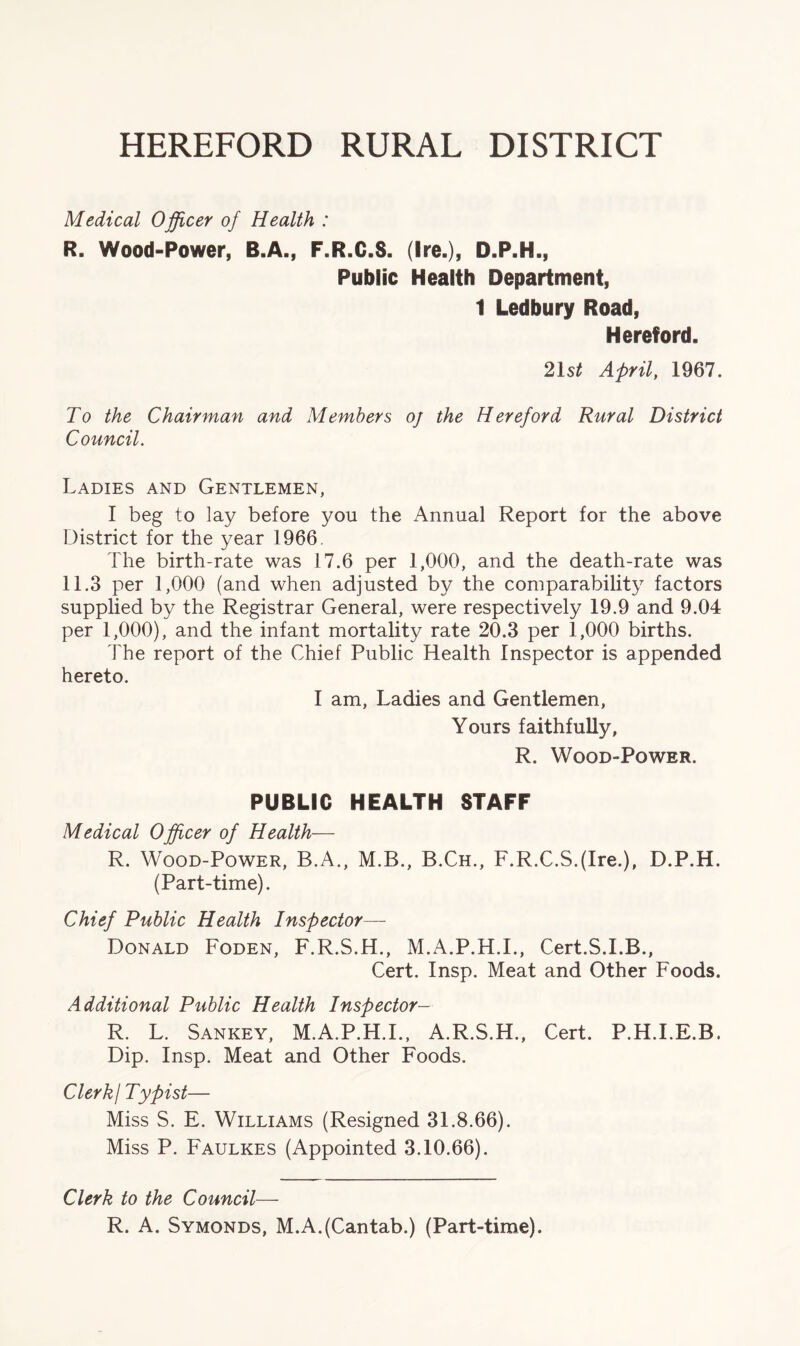 HEREFORD RURAL DISTRICT Medical Officer of Health : R. Wood-Power, B.A., F.R.C.S. (Ire.), D.P.H., Public Health Department, 1 Ledbury Road, Hereford. 21s* April, 1967. To the Chairman and Members oj the Hereford Rural District Council. Ladies and Gentlemen, I beg to lay before you the Annual Report for the above District for the year 1966. The birth-rate was 17.6 per 1,000, and the death-rate was 11.3 per 1,000 (and when adjusted by the comparability factors supplied by the Registrar General, were respectively 19.9 and 9.04 per 1,000), and the infant mortality rate 20.3 per 1,000 births. The report of the Chief Public Health Inspector is appended hereto. I am, Ladies and Gentlemen, Yours faithfully, R. Wood-Power. PUBLIC HEALTH STAFF Medical Officer of Health— R. Wood-Power, B.A., M.B., B.Ch., F.R.C.S.(Ire.), D.P.H. (Part-time). Chief Public Health Inspector— Donald Foden, F.R.S.H., M.A.P.H.I., Cert.S.I.B., Cert. Insp. Meat and Other Foods. Additional Public Health Inspector- R. L. Sankey, M.A.P.H.I., A.R.S.H., Cert. P.H.I.E.B, Dip. Insp. Meat and Other Foods. ClerkI Typist— Miss S. E. Williams (Resigned 31.8.66). Miss P. Faulkes (Appointed 3.10.66). Clerk to the Council— R. A. Symonds, M.A.(Cantab.) (Part-time).