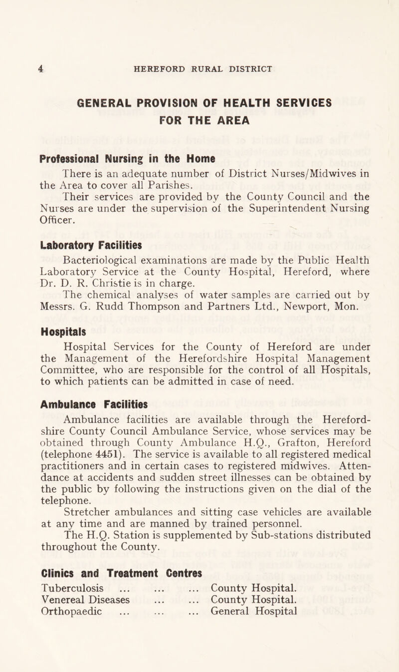 GENERAL PROVISION OF HEALTH SERVICES FOR THE AREA Professional Nursing in the Home There is an adequate number of District Nurses/Midwives in the Area to cover all Parishes. Their services are provided by the County Council and the Nurses are under the supervision of the Superintendent Nursing Officer. Laboratory Facilities Bacteriological examinations are made by the Public Health Laboratory Service at the County Hospital, Hereford, where Dr. D. R. Christie is in charge. The chemical analyses of water samples are carried out by Messrs. G. Rudd Thompson and Partners Ltd., Newport, Mon. Hospitals Hospital Services for the County of Hereford are under the Management of the Herefordshire Hospital Management Committee, who are responsible for the control of all Hospitals, to which patients can be admitted in case of need. Ambulance Facilities Ambulance facilities are available through the Hereford- shire County Council Ambulance Service, whose services may be obtained through County Ambulance H.Q., Grafton, Hereford (telephone 4451). The service is available to all registered medical practitioners and in certain cases to registered midwives. Atten- dance at accidents and sudden street illnesses can be obtained by the public by following the instructions given on the dial of the telephone. Stretcher ambulances and sitting case vehicles are available at any time and are manned by trained personnel. The H.Q. Station is supplemented by Sub-stations distributed throughout the County. Clinics and Treatment Centres Tuberculosis ... ... ... County Hospital. Venereal Diseases ... ... County Hospital. Orthopaedic ... ... ... General Hospital