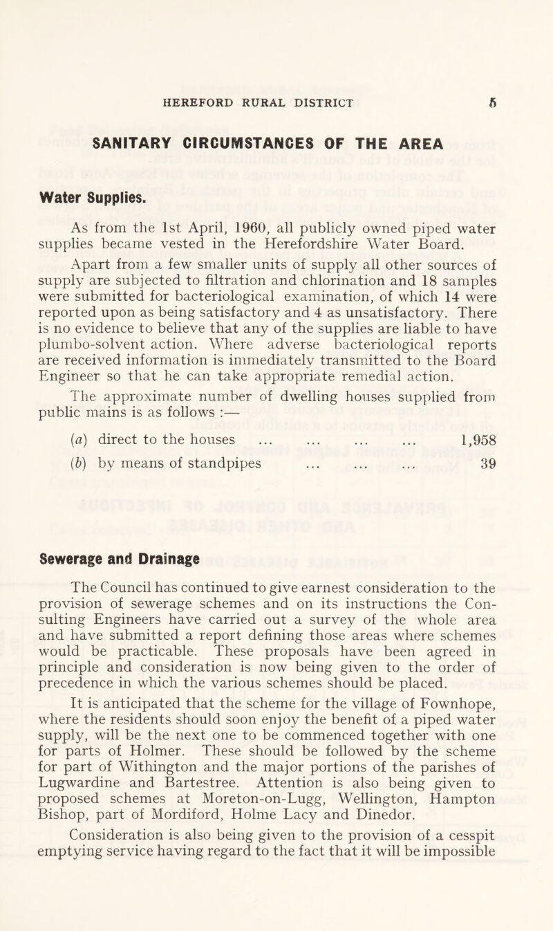 SANITARY CIRCUMSTANCES OF THE AREA Water Supplies. As from the 1st April, I960, all publicly owned piped water supplies became vested in the Herefordshire Water Board. Apart from a few smaller units of supply all other sources of supply are subjected to filtration and chlorination and 18 samples were submitted for bacteriological examination, of which 14 were reported upon as being satisfactory and 4 as unsatisfactory. There is no evidence to believe that any of the supplies are liable to have plumbo-solvent action. Where adverse bacteriological reports are received information is immediately transmitted to the Board Engineer so that he can take appropriate remedial action. The approximate number of dwelling houses supplied from public mains is as follows :— (a) direct to the houses ... ... ... ... 1,958 (b) by means of standpipes ... ... ... 39 Sewerage and Drainage The Council has continued to give earnest consideration to the provision of sewerage schemes and on its instructions the Con- sulting Engineers have carried out a survey of the whole area and have submitted a report defining those areas where schemes would be practicable. These proposals have been agreed in principle and consideration is now being given to the order of precedence in which the various schemes should be placed. It is anticipated that the scheme for the village of Fownhope, where the residents should soon enjoy the benefit of a piped water supply, will be the next one to be commenced together with one for parts of Holmer. These should be followed by the scheme for part of Withington and the major portions of the parishes of Lugwardine and Bartestree. Attention is also being given to proposed schemes at Moreton-on-Lugg, Wellington, Hampton Bishop, part of Mordiford, Holme Lacy and Dinedor. Consideration is also being given to the provision of a cesspit emptying service having regard to the fact that it will be impossible