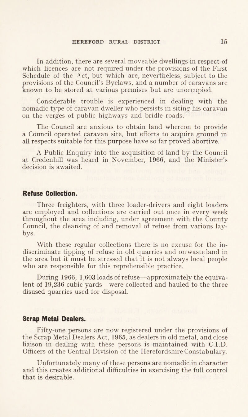 In addition, there are several moveable dwellings in respect of which licences are not required under the provisions of the First Schedule of the Act, but which are, nevertheless, subject to the provisions of the Council’s Byelaws, and a number of caravans are known to be stored at various premises but are unoccupied. Considerable trouble is experienced in dealing with the nomadic type of caravan dweller who persists in siting his caravan on the verges of public highways and bridle roads. The Council are anxious to obtain land whereon to provide a Council operated caravan site, but efforts to acquire ground in all respects suitable for this purpose have so far proved abortive. A Public Enquiry into the acquisition of land by the Council at Credenhill was heard in November, 1966, and the Minister’s decision is awaited. Refuse Collection. Three freighters, with three loader-drivers and eight loaders are employed and collections are carried out once in every week throughout the area including, under agreement with the County Council, the cleansing of and removal of refuse from various lay- bys. With these regular collections there is no excuse for the in- discriminate tipping of refuse in old quarries and on waste land in the area but it must be stressed that it is not always local people who are responsible for this reprehensible practice. During 1966, 1,603 loads of refuse—approximately the equiva- lent of 19,236 cubic yards—were collected and hauled to the three disused quarries used for disposal. Scrap Metal Dealers. Fifty-one persons are now registered under the provisions of the Scrap Metal Dealers Act, 1965, as dealers in old metal, and close liaison in dealing with these persons is maintained with C.I.D. Officers of the Central Division of the Herefordshire Constabulary. Unfortunately many of these persons are nomadic in character and this creates additional difficulties in exercising the full control that is desirable.