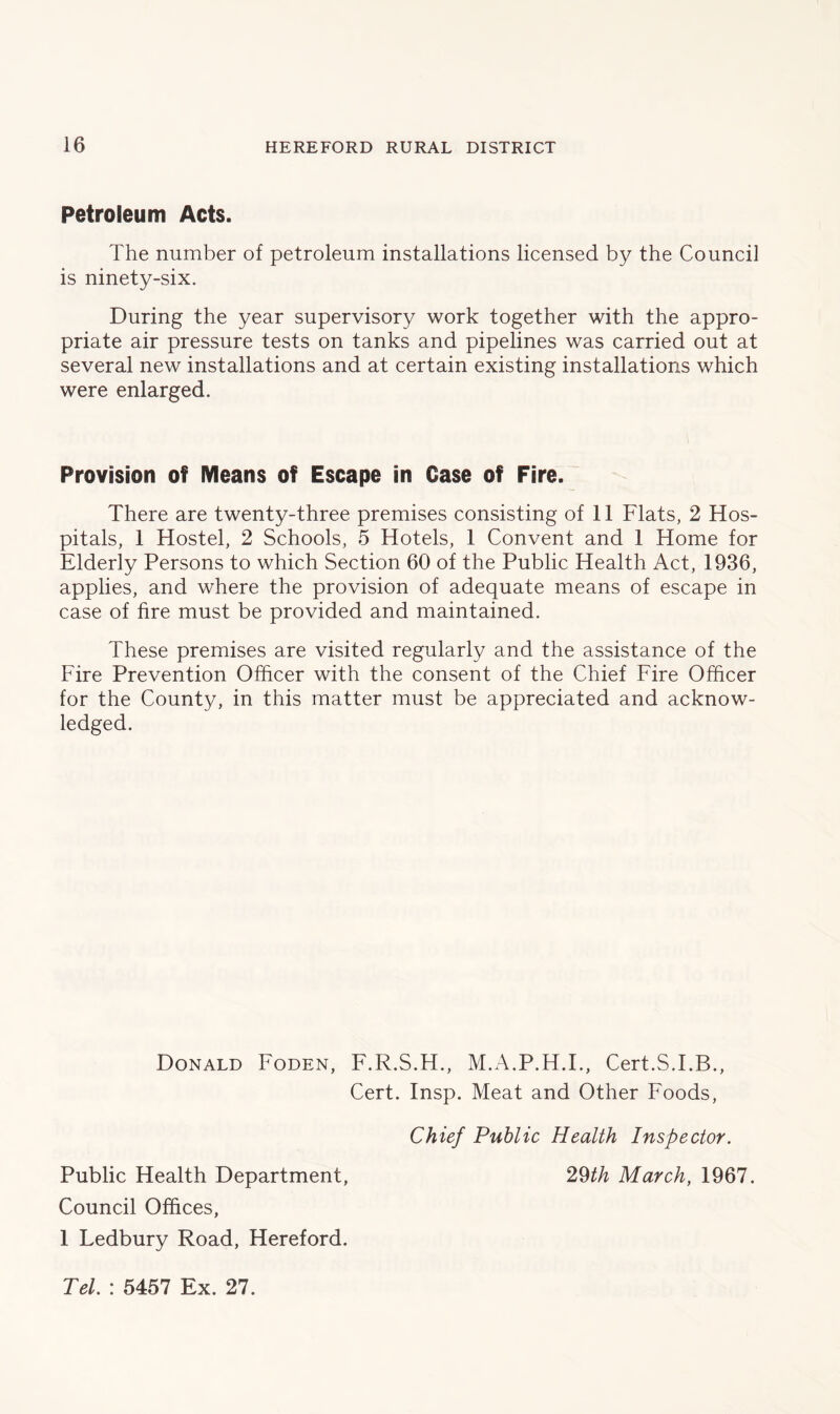 Petroleum Acts. The number of petroleum installations licensed by the Council is ninety-six. During the year supervisory work together with the appro- priate air pressure tests on tanks and pipelines was carried out at several new installations and at certain existing installations which were enlarged. Provision of Means of Escape in Case of Fire. There are twenty-three premises consisting of 11 Flats, 2 Hos- pitals, 1 Hostel, 2 Schools, 5 Hotels, 1 Convent and 1 Home for Elderly Persons to which Section 60 of the Public Health Act, 1936, applies, and where the provision of adequate means of escape in case of fire must be provided and maintained. These premises are visited regularly and the assistance of the Fire Prevention Officer with the consent of the Chief Fire Officer for the County, in this matter must be appreciated and acknow- ledged. Donald Foden, F.R.S.H., M.A.P.H.I., Cert.S.I.B., Cert. Insp. Meat and Other Foods, Chief Public Health Inspector. Public Health Department, 29th March, 1967. Council Offices, 1 Ledbury Road, Hereford. Tel. : 5457 Ex. 27.