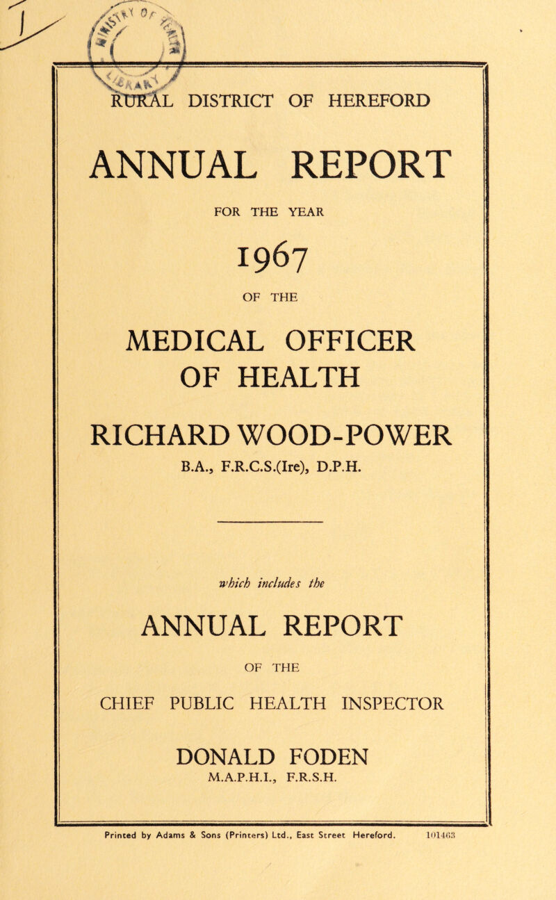 DISTRICT OF HEREFORD ANNUAL REPORT FOR THE YEAR 1967 OF THE MEDICAL OFFICER OF HEALTH RICHARD WOOD-POWER B.A., F.R.C.S.(Ire), D.P.H. which includes the ANNUAL REPORT OF THE CHIEF PUBLIC HEALTH INSPECTOR DONALD FODEN M.A.P.H.I., F.R.S.H. RURAL Printed by Adams & Sons (Printers) Ltd., East Street Hereford. 101463