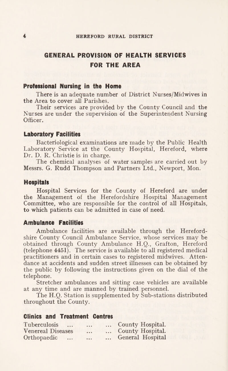 GENERAL PROVISION OF HEALTH SERVICES FOR THE AREA Professional Nursing in the Home There is an adequate number of District Nurses/Mid wives in the Area to cover all Parishes. Their services are provided by the County Council and the Nurses are under the supervision of the Superintendent Nursing Officer. Laboratory Facilities Bacteriological examinations are made by the Public Health Laboratory Service at the County Hospital, Hereford, where Dr. D. R. Christie is in charge. The chemical analyses of water samples are carried out by Messrs. G. Rudd Thompson and Partners Ltd., Newport, Mon. Hospitals Hospital Services for the County of Hereford are under the Management of the Herefordshire Hospital Management Committee, who are responsible for the control of all Hospitals, to which patients can be admitted in case of need. Ambulance Facilities Ambulance facilities are available through the Hereford- shire County Council Ambulance Service, whose services may be obtained through County Ambulance H.Q., Grafton, Hereford (telephone 4451). The service is available to all registered medical practitioners and in certain cases to registered midwives. Atten- dance at accidents and sudden street illnesses can be obtained by the public by following the instructions given on the dial of the telephone. Stretcher ambulances and sitting case vehicles are available at any time and are manned by trained personnel. The H.Q. Station is supplemented by Sub-stations distributed throughout the County. Clinics and Treatment Centres Tuberculosis ... ... ... County Hospital. Venereal Diseases ... ... County Hospital. Orthopaedic ... ... ... General Hospital