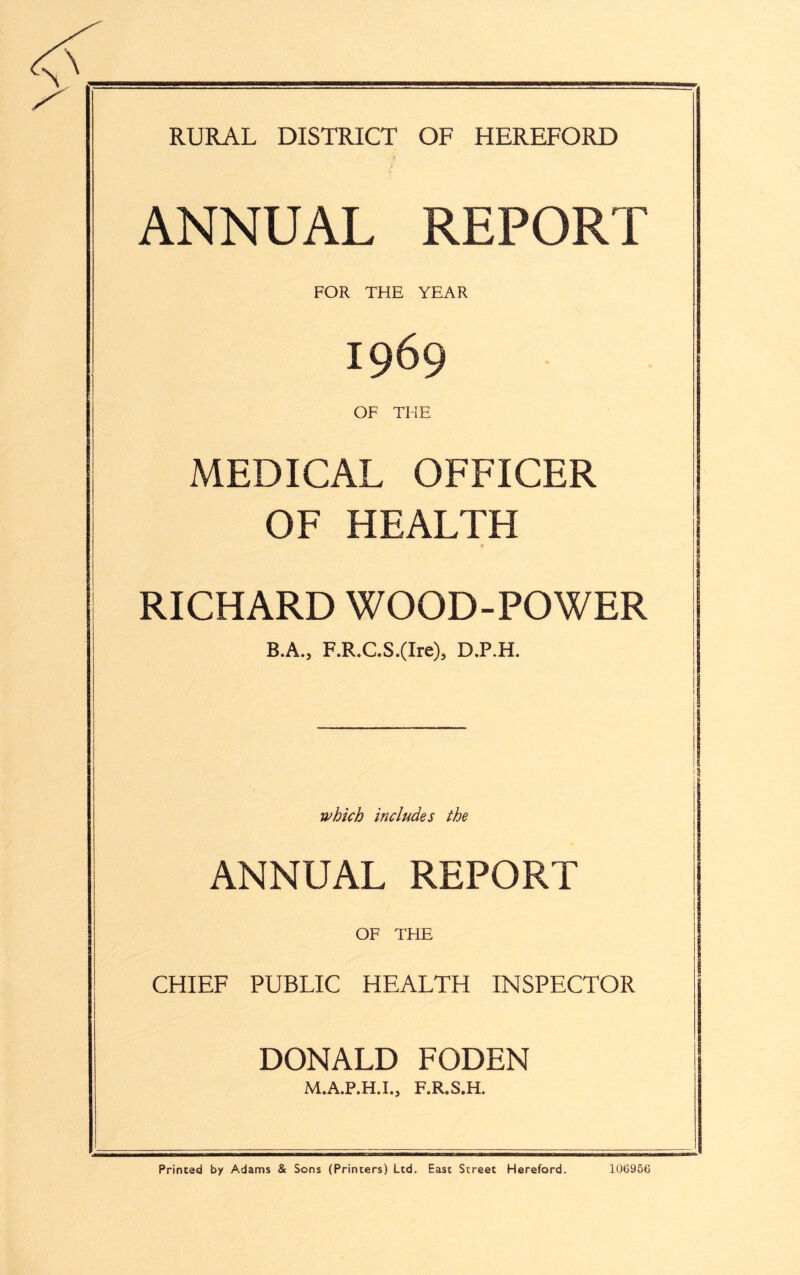 RURAL DISTRICT OF HEREFORD ANNUAL REPORT FOR THE YEAR 1969 OF THE MEDICAL OFFICER OF HEALTH 0 RICHARD WOOD-POWER B.A., F.R.C.S.(Ire)3 D.P.H. which includes the ANNUAL REPORT OF THE CHIEF PUBLIC HEALTH INSPECTOR DONALD FODEN M.A.P.H.I., F.R.S.H. Printed by Adams & Sons (Printers) Ltd. East Street Hereford. 106956