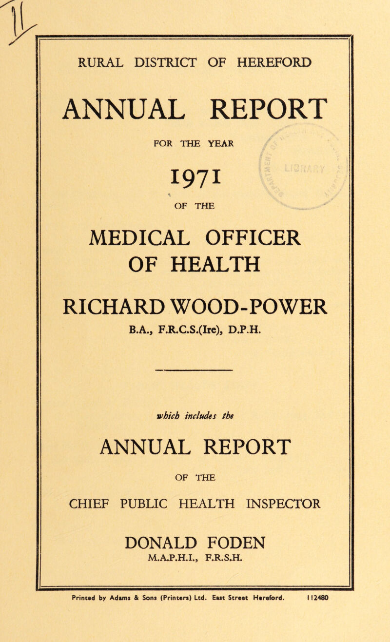 RURAL DISTRICT OF HEREFORD ANNUAL REPORT FOR THE YEAR 1971 'i OF THE MEDICAL OFFICER OF HEALTH RICHARD WOOD-POWER B.A., F.R.C.S.(Ire), D.P.H. which includes the ANNUAL REPORT OF THE CHIEF PUBLIC HEALTH INSPECTOR DONALD FODEN M.A.P.H.I., F.R.S.H. Primed by Adams & Sons (Printers) Ltd. East Street Hereford. 112480