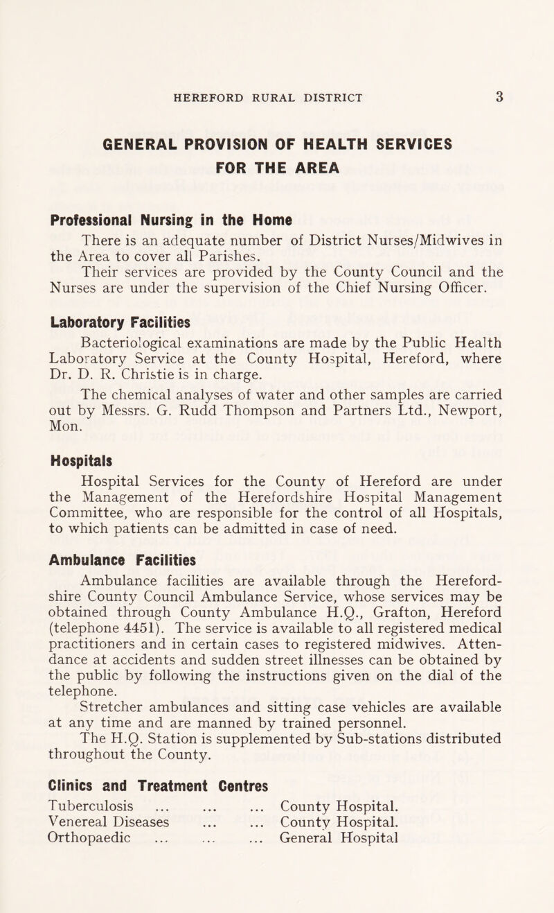 GENERAL PROVISION OF HEALTH SERVICES FOR THE AREA Professional Nursing in the Home There is an adequate number of District Nurses/Midwives in the Area to cover all Parishes. Their services are provided by the County Council and the Nurses are under the supervision of the Chief Nursing Officer. Laboratory Facilities Bacteriological examinations are made by the Public Health Laboratory Service at the County Hospital, Hereford, where Dr. D. R. Christie is in charge. The chemical analyses of water and other samples are carried out by Messrs. G. Rudd Thompson and Partners Ltd., Newport, Mon. Hospitals Hospital Services for the County of Hereford are under the Management of the Herefordshire Hospital Management Committee, who are responsible for the control of all Hospitals, to which patients can be admitted in case of need. Ambulance Facilities Ambulance facilities are available through the Hereford- shire County Council Ambulance Service, whose services may be obtained through County Ambulance H.Q., Grafton, Hereford (telephone 4451). The service is available to all registered medical practitioners and in certain cases to registered midwives. Atten- dance at accidents and sudden street illnesses can be obtained by the public by following the instructions given on the dial of the telephone. Stretcher ambulances and sitting case vehicles are available at any time and are manned by trained personnel. The H.Q. Station is supplemented by Sub-stations distributed throughout the County. Clinics and Treatment Gentres Tuberculosis ... ... ... County Hospital. Venereal Diseases ... ... County Hospital. Orthopaedic ... ... ... General Hospital