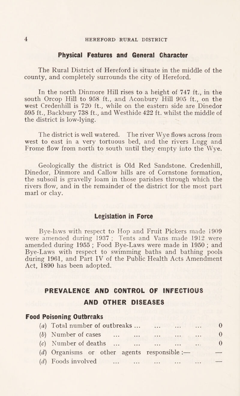 Physical Features and General Character The Rural District of Hereford is situate in the middle of the county, and completely surrounds the city of Hereford. In the north Dinmore Hill rises to a height of 747 ft., in the south Orcop Hill to 958 ft., and Aconbury Hill 905 ft., on the west Credenhill is 720 ft., while on the eastern side are Dinedor 595 ft., Backbury 738 ft., and Westhide 422 ft. whilst the middle of the district is low-lying. The district is well watered. The river Wye flows across from west to east in a very tortuous bed, and the rivers Lugg and Frome flow from north to south until they empty into the Wye. Geologically the district is Old Red Sandstone. Credenhill, Dinedor, Dinmore and Callow hills are of Cornstone formation, the subsoil is gravelly loam in those parishes through which the rivers flow, and in the remainder of the district for the most part marl or clay. Legislation in Force Bye-laws with respect to Hop and Fruit Pickers made 1909 were amended during 1937 ; Tents and Vans made 1912 were amended during 1955 ; Food Bye-Laws were made in 1950 ; and Bye-Laws with respect to swimming baths and bathing pools during 1961, and Part IV of the Public Health Acts Amendment Act, 1890 has been adopted. PREVALENCE AND CONTROL OF INFECTIOUS AND OTHER DISEASES Food Poisoning Outbreaks (a) Total number of outbreaks ... ... ... ... 0 (b) Number of cases ... ... ... ... ... 0 (c) Number of deaths ... ... ... ... ... 0 (d) Organisms or other agents responsible :— — (d) Foods involved ... ... ... ... ... —