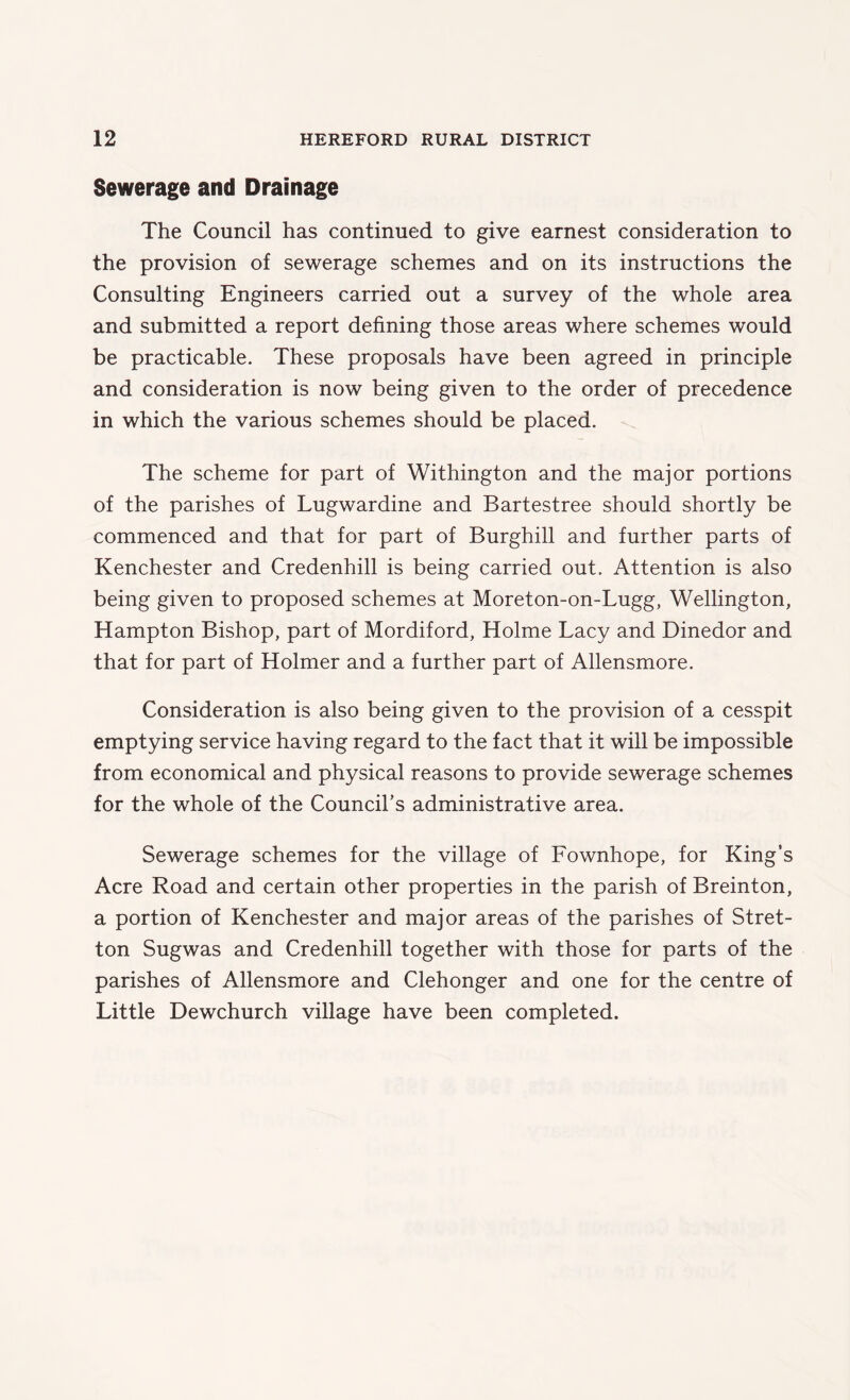 Sewerage and Drainage The Council has continued to give earnest consideration to the provision of sewerage schemes and on its instructions the Consulting Engineers carried out a survey of the whole area and submitted a report defining those areas where schemes would be practicable. These proposals have been agreed in principle and consideration is now being given to the order of precedence in which the various schemes should be placed. The scheme for part of Withington and the major portions of the parishes of Lugwardine and Bartestree should shortly be commenced and that for part of Burghill and further parts of Kenchester and Credenhill is being carried out. Attention is also being given to proposed schemes at Moreton-on-Lugg, Wellington, Hampton Bishop, part of Mordiford, Holme Lacy and Dinedor and that for part of Holmer and a further part of Allensmore. Consideration is also being given to the provision of a cesspit emptying service having regard to the fact that it will be impossible from economical and physical reasons to provide sewerage schemes for the whole of the Council’s administrative area. Sewerage schemes for the village of Fownhope, for King’s Acre Road and certain other properties in the parish of Breinton, a portion of Kenchester and major areas of the parishes of Stret- ton Sugwas and Credenhill together with those for parts of the parishes of Allensmore and Clehonger and one for the centre of Little Dewchurch village have been completed.