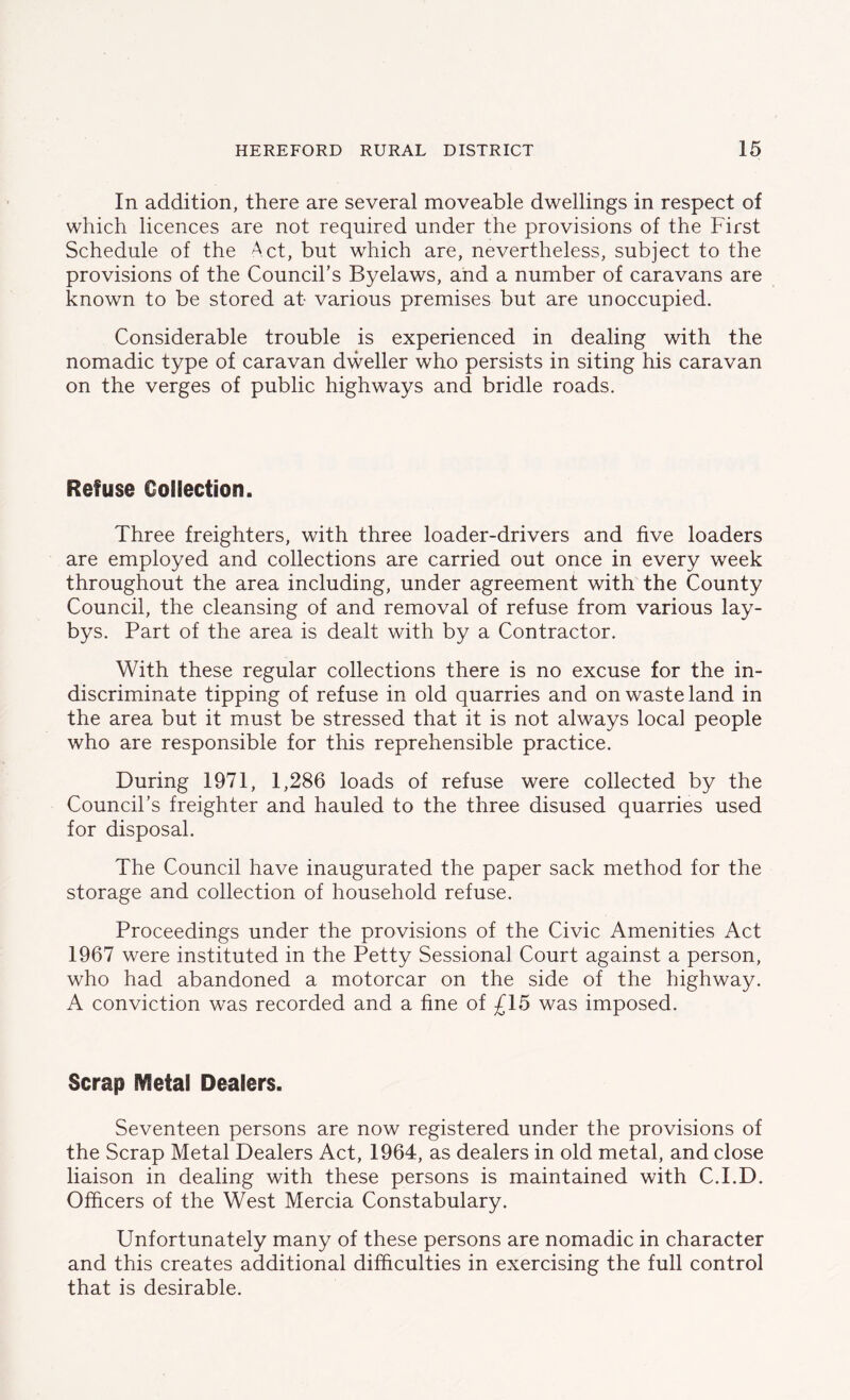 In addition, there are several moveable dwellings in respect of which licences are not required under the provisions of the First Schedule of the Act, but which are, nevertheless, subject to the provisions of the Council’s Byelaws, and a number of caravans are known to be stored at- various premises but are unoccupied. Considerable trouble is experienced in dealing with the nomadic type of caravan dweller who persists in siting his caravan on the verges of public highways and bridle roads. Refuse Collection. Three freighters, with three loader-drivers and five loaders are employed and collections are carried out once in every week throughout the area including, under agreement with the County Council, the cleansing of and removal of refuse from various lay- bys. Part of the area is dealt with by a Contractor. With these regular collections there is no excuse for the in- discriminate tipping of refuse in old quarries and on waste land in the area but it must be stressed that it is not always local people who are responsible for this reprehensible practice. During 1971, 1,286 loads of refuse were collected by the Council’s freighter and hauled to the three disused quarries used for disposal. The Council have inaugurated the paper sack method for the storage and collection of household refuse. Proceedings under the provisions of the Civic Amenities Act 1967 were instituted in the Petty Sessional Court against a person, who had abandoned a motorcar on the side of the highway. A conviction was recorded and a fine of £15 was imposed. Scrap IVfefal Dealers. Seventeen persons are now registered under the provisions of the Scrap Metal Dealers Act, 1964, as dealers in old metal, and close liaison in dealing with these persons is maintained with C.I.D. Officers of the West Mercia Constabulary. Unfortunately many of these persons are nomadic in character and this creates additional difficulties in exercising the full control that is desirable.