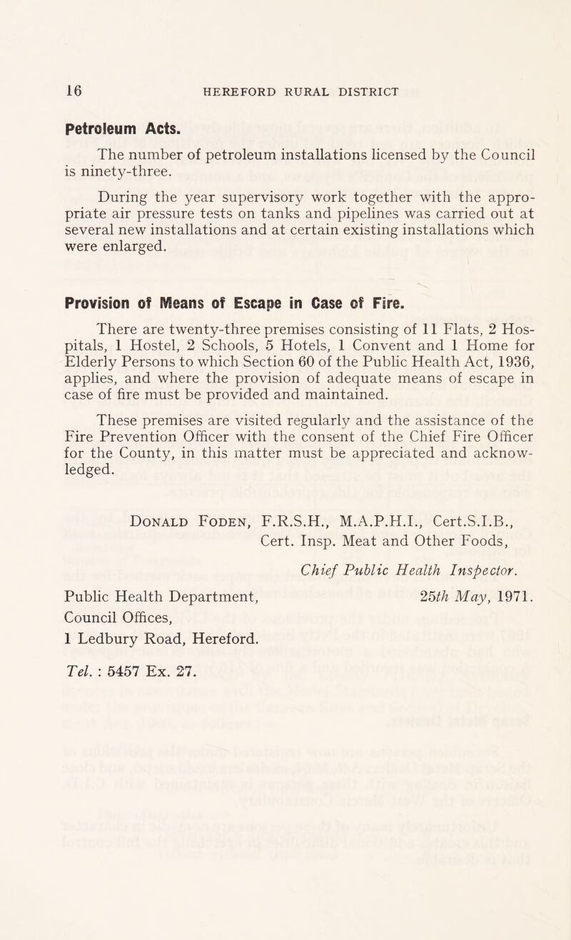 Petroleum Acts. The number of petroleum installations licensed by the Council is ninety-three. During the year supervisory work together with the appro- priate air pressure tests on tanks and pipelines was carried out at several new installations and at certain existing installations which were enlarged. Provision of Cleans of Escape in Case of Fire. There are twenty-three premises consisting of 11 Flats, 2 Hos- pitals, 1 Hostel, 2 Schools, 5 Hotels, 1 Convent and 1 Home for Elderly Persons to which Section 60 of the Public Health Act, 1936, applies, and where the provision of adequate means of escape in case of fire must be provided and maintained. These premises are visited regularly and the assistance of the Fire Prevention Officer with the consent of the Chief Fire Officer for the County, in this matter must be appreciated and acknow- ledged. Donald Foden, F.R.S.H., M.A.P.H.I., Cert.S.LB., Cert. Insp. Meat and Other Foods, Chief Public Health Inspector. Public Health Department, 25th May, 1971. Council Offices, 1 Ledbury Road, Hereford. Tel. : 5457 Ex. 27.