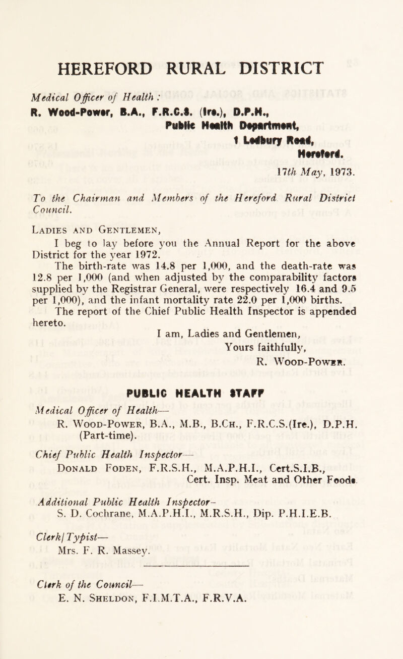 HEREFORD RURAL DISTRICT Medical Officer of Health : R. Wood-Power, B.A., F.R.G.S. (Ire.), D.P.H., Public Health Department, 1 Ledbury Road, Hereford. nth May, 1973. To the Chairman and Members of the Hereford Rural District Council. Ladies and Gentlemen, I beg to lay before you the Annual Report for the above District for the year 1972. The birth-rate was 14.8 per 1,000, and the death-rate was 12.8 per 1,000 (and when adjusted by the comparability factors supplied by the Registrar General, were respectively 16.4 and 9.5 per 1,000), and the infant mortality rate 22.0 per 1,000 births. The report of the Chief Public Health Inspector is appended hereto. I am, Ladies and Gentlemen, Yours faithfully, R. Wood-Power. PUBLIC HEALTH STAFF Medical O fficer of Health— R. Wood-Power, B.A., M.B., B.Ch., F.R.C.S.(Ire.), D.P.H. (Part-time). Chief Public Health Inspector— Donald Foden, F.R.S.H., M.A.P.H.I., Cert.S.I.R., Cert. Insp. Meat and Other Food* Additional Public Health Inspector- S. D. Cochrane, M.A.P.H.I., M.R.S.H., Dip. P.H.LE.B. ClerkI Typist— Mrs. F. R. Massey. Clerk of the Council— E. N. Sheldon, F.I.M.T.A., F.R.V.A.