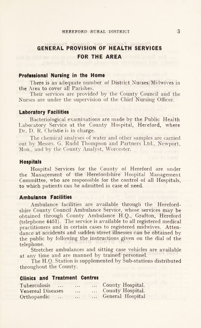 GENERAL PROVISION OF HEALTH SERVICES FOR THE AREA Professional Nursing in the Home There is an adequate number of District Nurses/Midwives in the Area to cover all Parishes. Their services are provided by the County Council and the Nurses are under the supervision of the Chief Nursing Officer. Laboratory Facilities Bacteriological examinations are made by the Public Health Laboratory Service at the County Hospital, Hereford, where Dr. D. R. Christie is in charge. The chemical analyses of water and other samples are carried out by Messrs. G. Rudd Thompson and Partners Ltd., Newport, Mon., and by the County Analyst, Worcester. Hospitals Hospital Services for the Count)/ of Hereford are under the Management of the Herefordshire Hospital Management Committee, who are responsible for the control of all Hospitals, to which patients can be admitted in case of need. Ambulance Facilities Ambulance facilities are available through the Hereford- shire County Council Ambulance Service, whose services may be obtained through County Ambulance H.Q., Grafton, Hereford (telephone 4451). The service is available to all registered medical practitioners and in certain cases to registered midwives. Atten- dance at accidents and sudden street illnesses can be obtained by the public by following the instructions given on the dial of the telephone. Stretcher ambulances and sitting case vehicles are available at any time and are manned by trained personnel. The H.Q. Station is supplemented by Sub-stations distributed throughout the County. Clinics and Treatment Centres Tuberculosis ... County Hospital. Venereal Diseases County Hospital. Orthopaedic ... ... ... General Hospital