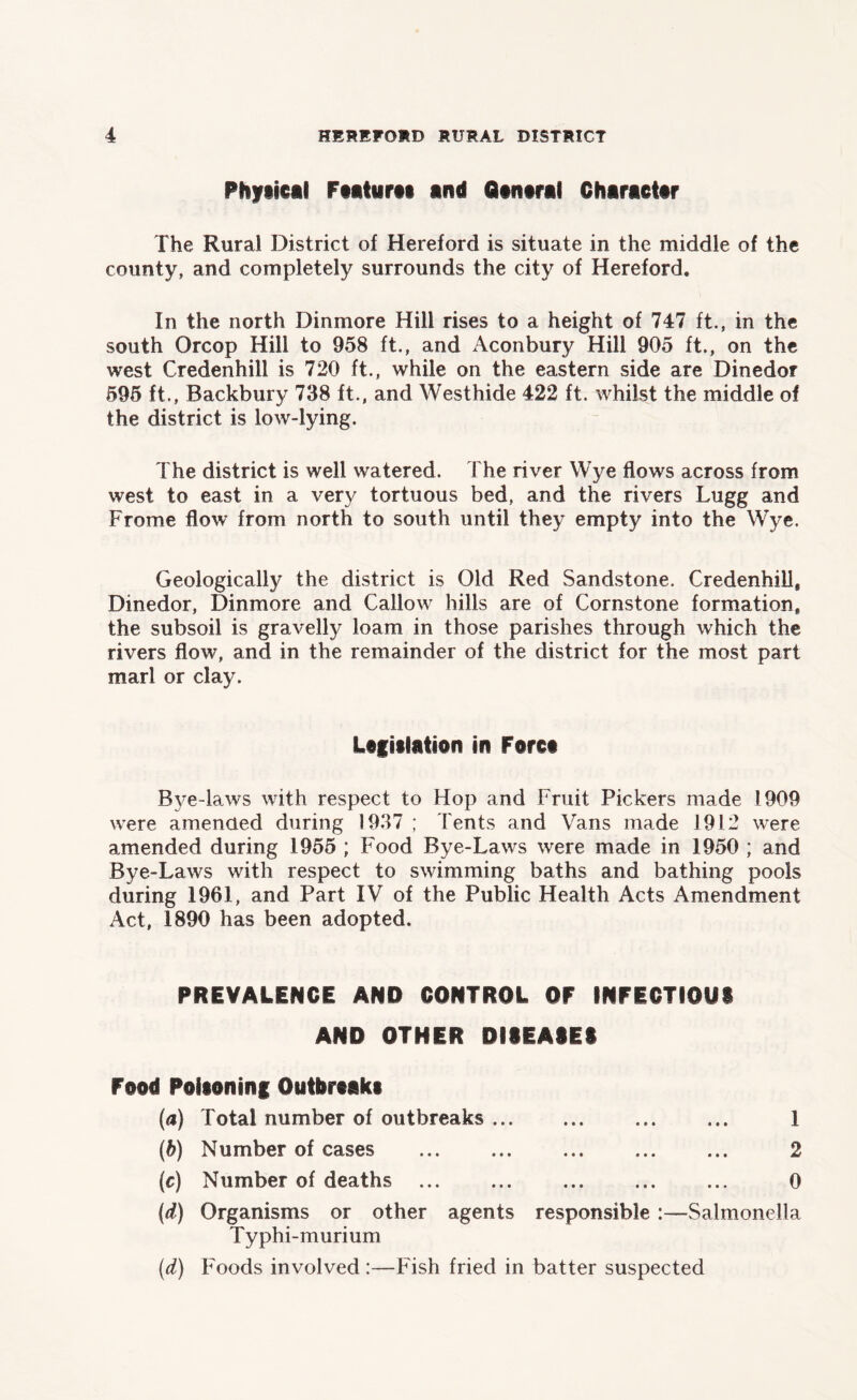 Physical Features and General Character The Rural District of Hereford is situate in the middle of the county, and completely surrounds the city of Hereford. In the north Dinmore Hill rises to a height of 747 ft., in the south Orcop Hill to 958 ft., and Aconbury Hill 905 ft., on the west Credenhill is 720 ft., while on the eastern side are Dinedor 595 ft., Backbury 738 ft., and Westhide 422 ft. whilst the middle of the district is low-lying. The district is well watered. The river Wye flows across from west to east in a very tortuous bed, and the rivers Lugg and Frome flow from north to south until they empty into the Wye. Geologically the district is Old Red Sandstone. Credenhill, Dinedor, Dinmore and Callow hills are of Cornstone formation, the subsoil is gravelly loam in those parishes through which the rivers flow, and in the remainder of the district for the most part marl or clay. Legislation in Force Bye-laws with respect to Hop and Fruit Pickers made 1909 were amended during 1937 ; Tents and Vans made 1912 were amended during 1955 ; Food Bye-Laws were made in 1950 ; and Bye-Laws with respect to swimming baths and bathing pools during 1961, and Part IV of the Public Health Acts Amendment Act, 1890 has been adopted. PREVALENCE AND CONTROL OF INFECTIOUS AND OTHER DISEASES Food Poisoning Outbreaks (а) Total number of outbreaks ... ... 1 (б) Number of cases ... ... ... ... ... 2 (c) Number of deaths ... 0 (d) Organisms or other agents responsible :—Salmonella Typhi-murium (d) Foods involved :—Fish fried in batter suspected