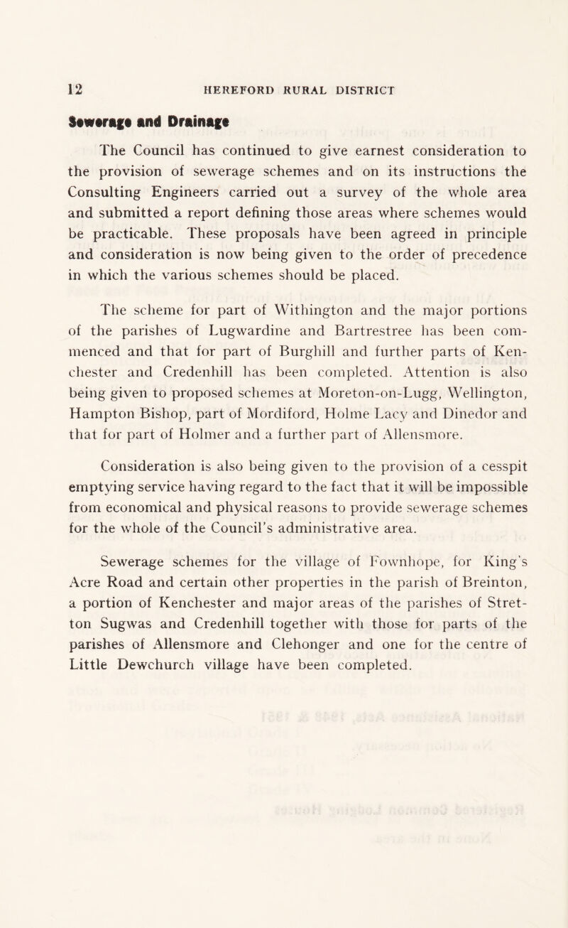 Stw«rag« and Drainage The Council has continued to give earnest consideration to the provision of sewerage schemes and on its instructions the Consulting Engineers carried out a survey of the whole area and submitted a report defining those areas where schemes would be practicable. These proposals have been agreed in principle and consideration is now being given to the order of precedence in which the various schemes should be placed. The scheme for part of Withington and the major portions of the parishes of Lugwardine and Bartrestree has been com- menced and that for part of Burghill and further parts of Ken- chester and Credenhill has been completed. Attention is also being given to proposed schemes at Moreton-on-Lugg, Wellington, Hampton Bishop, part of Mordiford, Holme Lacy and Dinedor and that for part of Holmer and a further part of Allensmore. Consideration is also being given to the provision of a cesspit emptying service having regard to the fact that it will be impossible from economical and physical reasons to provide sewerage schemes for the whole of the Council's administrative area. Sewerage schemes for the village of Fownhope, for King’s Acre Road and certain other properties in the parish of Breinton, a portion of Kenchester and major areas of the parishes of Stret- ton Sugwas and Credenhill together with those for parts of the parishes of Allensmore and Ciehonger and one for the centre of Little Dewchurch village have been completed.
