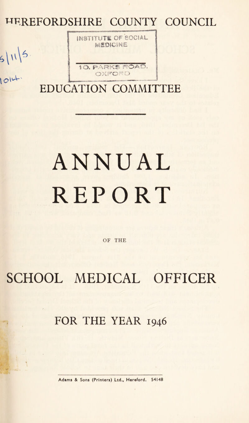 HEREFORDSHIRE COUNTY COUNCIL ^\\6 EDUCATION COMMITTEE INSTITUTE OF SOCIAL MEDICINE lO, PARKS fTOAO, OXFORD ANNUAL REPORT OF THE SCHOOL MEDICAL OFFICER FOR THE YEAR 1946 * Adams & Sons (Printers) Ltd., Hereford. 54148