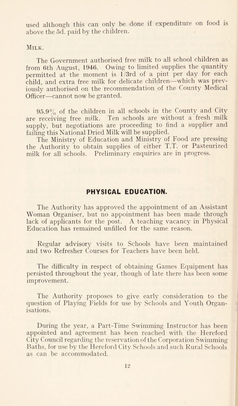 used although this can only be done if expenditure on food is above the 5d. paid by the children. Milk. The Government authorised free milk to all school children as from 6th August, 1946. Owing to limited supplies the quantity permitted at the moment is l/3rd of a pint per day for each child, and extra free milk for delicate children—which was prev- iously authorised on the recommendation of the County Medical Officer—cannot now be granted. 95.9% of the children in all schools in the County and City are receiving free milk. Ten schools are without a fresh milk supply, but negotiations are proceeding to find a supplier and failing this National Dried Milk will be supplied. The Ministry of Education and Ministry of Food are pressing the Authority to obtain supplies of either T.T. or Pasteurized milk for all schools. Preliminary enquiries are in progress. PHYSICAL EDUCATION. The Authority has approved the appointment of an Assistant Woman Organiser, but no appointment has been made through lack of applicants for the post. A teaching vacancy in Physical Education has remained unfilled for the same reason. Regular advisory visits to Schools have been maintained and two Refresher Courses for Teachers have been held. The difficulty in respect of obtaining Games Equipment has persisted throughout the year, though of late there has been some improvement. The Authority proposes to give early consideration to the question of Playing Fields for use by Schools and Youth Organ- isations. During the year, a Part-Time Swimming Instructor has been appointed and agreement has been reached with the Hereford City Council regarding the reservation of the Corporation Swimming Baths, for use by the Hereford City Schools and such Rural Schools as can be accommodated.