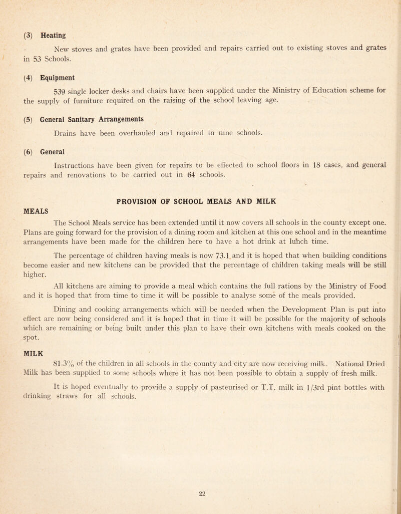 (3) Heating New stoves and grates have been provided and repairs carried out to existing stoves and grates in 53 Schools. (4) Equipment 539 single locker desks and chairs have been supplied the supply of furniture required on the raising of the school (5) General Sanitary Arrangements Drains have been overhauled and repaired in nine schools. (6) General Instructions have been given for repairs to be effected to school floors in 18 cases, and general repairs and renovations to be carried out in 64 schools. under the Ministry of Education scheme for leaving age. MEALS PROVISION OF SCHOOL MEALS AND MILK The School Meals service has been extended until it now covers all schools in the county except one. Plans are going forward for the provision of a dining room and kitchen at this one school and in the meantime arrangements have been made for the children here to have a hot drink at lunch time. The percentage of children having meals is now 73.1 and it is hoped that when building conditions become easier and new kitchens can be provided that the percentage of children taking meals will be still higher. All kitchens are aiming to provide a meal which contains the full rations by the Ministry of Food and it is hoped that from time to time it will be possible to analyse some of the meals provided. Dining and cooking arrangements which will be needed when the Development Plan is put into effect are now being considered and it is hoped that in time it will be possible for the majority of schools which are remaining or being built under this plan to have their own kitchens with meals cooked on the spot. MILK 81.3% of the children in all schools in the county and city are now receiving milk. National Dried Milk has been supplied to some schools where it has not been possible to obtain a supply of fresh milk. It is hoped eventually to provide a supply of pasteurised or T.T. milk in l/3rd pint bottles with drinking straws for all schools.
