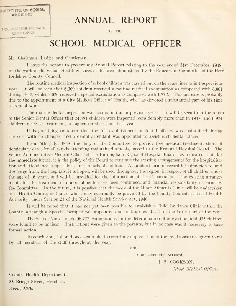 ANNUAL REPORT OF THE SCHOOL MEDICAL OFFICER Mr. Chairman, Ladies and Gentlemen, I have the honour to present my Annual Report relating to the 3^ear ended 31st December, 1948, on the work of the School Health Services in the area administered by the Education Committee of the Here- fordshire Count} Council. The routine medical inspection of school children was carried out on the same lines as in the previous year. It will be seen that 6,309 children received a routine medical examination as compared with 6,001 during 1947, whilst 2,026 received a special examination as compared with 1,772. This increase is probably due to the appointment of a City Medical Officer of Health, who has devoted a substantial part of his time to school work. The routine dental inspection was carried out as in previous years. It will be seen from the report of the Senior Dental Officer that 24,481 children were inspected, considerably more than in 1947, and 6,924 children received treatment, a higher number than last t-ear. It is gratifying to report that the full establishment of dental officers was maintained during the year with no changes, and a dental attendant was appointed to assist each dental officer. From 5th Juhg 1948, the duty of the Committee to provide free medical treatment, short of domiciliary care, for all pupils attending maintained schools, passed to the Regional Hospital Board. The Senior Administrative l\Iedical Officer of the Birmingham Regional Hospital Board has indicated that, for the immediate future, it is the polic}/ of the Board to continue the existing arrangements for the hospitalisa- tion and attendance at specialist clinics of school children. A standard form of record for admission to, and discharge from, the hospitals, it is hoped, will be used throughout the region, in respect of all children under the age of 16 years, and will be provided for the information of the Department. The existing arrange- ments for the treatment of minor ailments have been continued, and financial responsibilit}-^ is borne by the Committee. In the future, it is possible that the work of the Minor Ailments Clinic will be undertaken at a Health Centre, or Clinics which ma} eventually be provided b}-- the Count}^ Council, as Local Health Authorit^g under Section 21 of the National Health Service Act, 1946. It will be noted that it has not yet been possible to establish a Child Guidance Clinic within the County, although a Speech Therapist was appointed and took up her duties in the latter part of the 3ear. The School Nurses made 98,777 examinations for the determination of infestation, and 995 children were found to be unclean. Instructions were given to the parents, but in no case was it necessar}^ to take formal action. In conclusion, I should once again like to record m}^ appreciation of the loyal assistance given to me by all members of the staff throughout the year. I am. Your obedient Servant, J. S. COOKSON, School Medical Officer. County Health Department, 35 Bridge Street, Hereford. April, 1949.