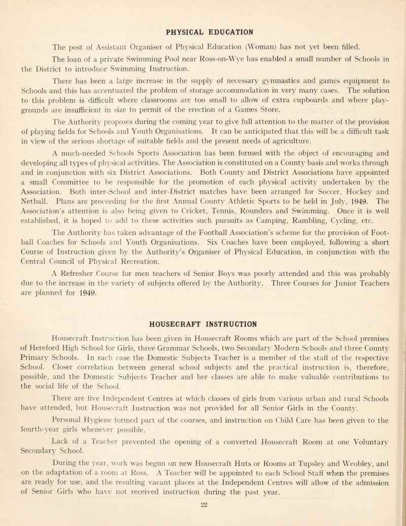 PHYSICAL EDUCATION The post of Assistant Organiser of Physical Education (Woman) has not yet been filled. The loan of a private Swimming Pool near Ross-on-Wye has enabled a small number of Schools in the District to introduce Swimming Instruction. There has been a large increase in the supply of necessary g^^mnastics and games equipment to Schools and this has accentuated the problem of storage accommodation in ver}^ many cases. The solution to this problem is difficult where classrooms are too small to allow of extra cupboards and where play- grounds are insufficient in size to permit of the erection of a Games Store. The Authority proposes during the coming year to give full attention to the matter of the provision of playing helds for Schools and Youth Organisations. It can be anticipated that this will be a difficult task in view of the serious shortage of suitable fields and the present needs of agriculture. A much-needed Schools Sports Association has been formed with the object of encouraging and developing all types of physical activities. The Association is constituted on a County basis and works through and in conjunction with six District Associations. Both County and District Associations have appointed a small Committee to be responsible for the promotion of each ph3^sical activity undertaken by the Association. Both inter-School and inter-District matches have been arranged for Soccer, Hockey and Netball. Plans are proceeding for the first Annual Count}: Athletic Sports to be held in Juffi, 1949. The Association’s attention is also being given to Cricket, Tennis, Rounders and Swimming. Once it is well established, it is hoped to add to these activities such pursuits as Camping, Rambling, C^nling, etc. The Authority has taken advantage of the Football Association’s scheme for the provision of Foot- ball Coaches for Schools and Youth Organisations. Six Coaches have been employed, following a short Course of Instruction given b\: the Authority’s Organiser of Physical Education, in conjunction with the Central Council of Physical Recreation. A Refresher Course for men teachers of Senior Boys was poorly attended and this was probably due to the increase in the variety of subjects offered by the Authority. Three Courses for Junior Teachers are planned for 1949. HOUSECRAFT INSTRUCTION Housecraft Instruction has been given in Housecraft Rooms which are part of the School premises of Hereford High School for Girls, three Grammar Schools, two Secondar}' Modern Schools and three Count}' Primary Schools. In each case the Domestic Subjects Teacher is a member of the staff of the respective School. Closer correlation between general school subjects and the practical instruction is, therefore, possible, and the Domestic Subjects Teacher and her classes are able to make valuable contributions to the social life of the School. There are five Independent Centres at which classes of girls from \'arious urban and rural .Schools have attended, but Housecraft Instruction was not provided for all Senior Girls in the County. Personal Hygiene formed part of the courses, and instruction on Child Care has been given to the fourth-year girls whenever possible. Lack of a Teacher prevented the opening of a converted Housecraft Room at one Voluntarv Secondary School. During the year, work was begun on new Housecraft Huts or Rooms at Tupsley and MTobley, and on the adaptation of a room at Ross. A Teacher will be appointed to each School Staff when the premises are ready for use, and the resulting vacant places at the Independent Centres will allow of the admission of Senior Girls who have not received instruction during the past year.