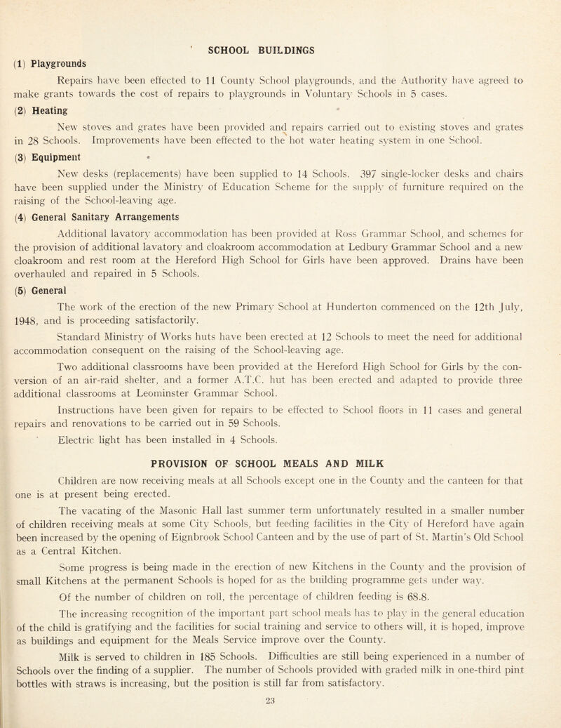 SCHOOL BUILDINGS (1) Playgrounds Repairs have been effected to 11 County School pla^-grounds, and the Authority liave agreed to make grants towards the cost of repairs to playgrounds in Voluntary Schools in 5 cases. (2) Heating New stoves and grates have been provided and repairs carried out to existing stoves and grates in 28 Schools. Improvements have been effected to the hot water heating system in one School. (3) Equipment New desks (replacements) have been supplied to 14 Schools. 397 single-locker desks and chairs have been supplied under the Ministr}’ of Education Scheme for the supply of furniture required on the raising of the School-leaving age. (4) General Sanitary Arrangements Additional lavatory accommodation has been provided at Ross Grammar School, and schemes for the provision of additional lavatory and cloakroom accommodation at Ledbury Grammar School and a new cloakroom and rest room at the Hereford High School for Girls have been approved. Drains have been overhauled and repaired in 5 Schools. (5) General The work of the erection of the new Primary School at Hunderton commenced on the 12th July, 1948, and is proceeding satisfactorily. Standard Ministr}/ of Works huts have been erected at 12 Schools to meet the need for additional accommodation consequent on the raising of the School-leaving age. Two additional classrooms have been provided at the Hereford High School for Girls by the con- version of an air-raid shelter, and a former A.T.C. hut has been erected and adapted to provide three additional classrooms at Leominster Grammar School. Instructions have been given for repairs to be effected to School floors in 11 cases and general repairs and renovations to be carried out in 59 Schools. Electric light has been installed in 4 Schools. PROVISION OF SCHOOL MEALS AND MILK Children are now receiving meals at all Schools except one in the County and the canteen for that one is at present being erected. The vacating of the Masonic Hall last summer term unfortunately resulted in a smaller number of children receiving meals at some City Schools, but feeding facilities in the Cit}’ of Hereford have again been increased b}^ the opening of Eignbrook School Canteen and by the use of part of St. Martin’s Old School as a Central Kitchen. Some progress is being made in the erection of new Kitchens in the County and the provision of small Kitchens at the permanent Schools is hoped for as the building programme gets under way. Of the number of children on roll, the percentage of children feeding is 68.8. The increasing recognition of the important part school meals has to play in the general education of the child is gratifying and the facilities for social training and service to others will, it is hoped, improve as buildings and equipment for the Meals Service improve over the County. Milk is served to children in 185 Schools. Difficulties are still being experienced in a number of Schools over the finding of a supplier. The number of Schools provided with graded milk in one-third pint bottles with straws is increasing, but the position is still far from satisfactory.