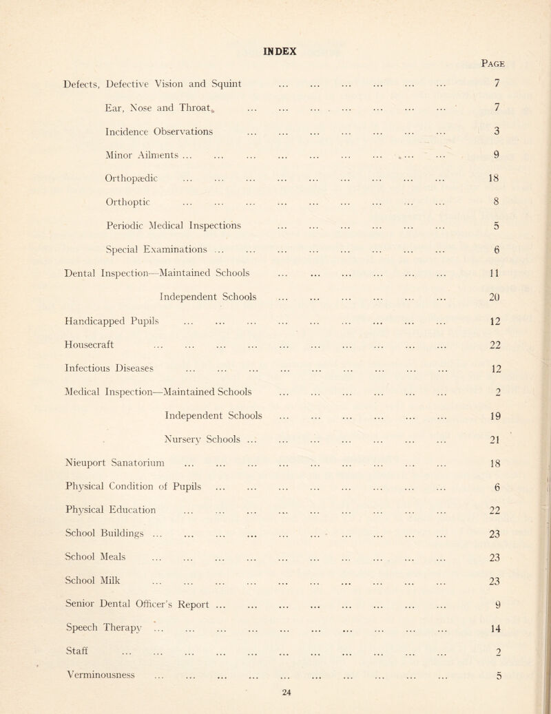 INDEX Defects, Defective Vision and Squint Ear, Nose and Throaty Incidence Observations Minor Ailments ... Orthopaedic Orthoptic Periodic Medical Inspections Special Examinations ... Dental Inspection—Maintained Schools Independent Schools Handicapped Pupils Housecraft Infectious Diseases Medical Inspection—Maintained Schools Independent Schools Nursery Schools ... Nieuport Sanatorium Physical Condition of Pupils Physical Education School Buildings ... School Meals School Milk Senior Dental Officer’s Report Speech Therapy Staff Verminousness