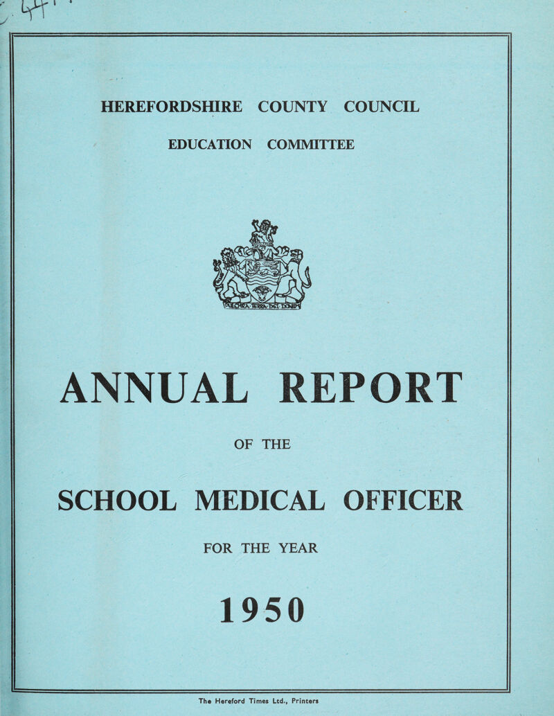 ; w HEREFORDSHIRE COUNTY COUNCIL EDUCATION COMMITTEE ANNUAL REPORT OF THE SCHOOL MEDICAL OFFICER FOR THE YEAR 1950 The Hereford Times Ltd., Printers