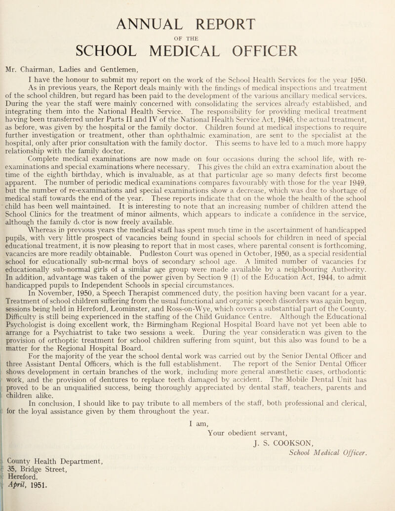 ANNUAL REPORT OF THE SCHOOL MEDICAL OFFICER Mr. Chairman, Ladies and Gentlemen, I have the honour to submit my report on the work of the School Health Services for the year 1950. As in previous years, the Report deals mainly with the findings of medical inspections and treatment of the school children, but regard has been paid to the development of the various ancillary medical services. During the year the staff were mainly concerned with consolidating the services already established, and integrating them into the National Health Service. The responsibility for providing medical treatment having been transferred under Parts II and IV of the National Health Service Act, 1946, the actual treatment, as before, was given by the hospital or the family doctor. Children found at medical inspections to require further investigation or treatment, other than ophthalmic examination, are sent to the specialist at the hospital, only after prior consultation with the family doctor. This seems to have led to a much more happy relationship with the family doctor. Complete medical examinations are now made on four occasions during the school life, with re- examinations and special examinations where necessary. This gives the child an extra examination about the time of the eighth birthday, which is invaluable, as at that particular age so many defects first become apparent. The number of periodic medical examinations compares favourably with those for the year 1949, but the number of re-examinations and special examinations show a decrease, which was due to shortage of medical staff towards the end of the year. These reports indicate that on the whole the health of the school child has been well maintained. It is interesting to note that an increasing number of children attend the School Clinics for the treatment of minor ailments, which appears to indicate a confidence in the service, although the family d». ctor is now freely available. Whereas in previous 3/ears the medical staff has spent much time in the ascertainment of handicapped pupils, with very little prospect of vacancies being found in special schools for children in need of special educational treatment, it is now pleasing to report that in most cases, where parental consent is forthcoming, vacancies are more readily obtainable. Pudleston Court was opened in October, 1950, as a special residential school for educationally sub-ncrmal boys of secondary school age. A limited number of vacancies far educationally sub-normal girls of a similar age group were made available by a neighbouring Authority. In addition, advantage was taken of the power given by Section 9 (1) of the Education Act, 1944, to admit handicapped pupils to Independent Schools in special circumstances. In November, 1950, a Speech Therapist commenced duty, the position having been vacant for a year. Treatment of school children suffering from the usual functional and organic speech disorders was again begun, sessions being held in Hereford, Leominster, and Ross-on-Wye, which covers a substantial part of the County. Difficulty is still being experienced in the staffing of the Child Guidance Centre. Although the Educational Psychologist is doing excellent work, the Birmingham Regional Hospital Board have not yet been able to arrange for a Psychiatrist to take two sessions a week. During the year consideration was given to the provision of orthoptic treatment for school children suffering from squint, but this also was found to be a matter for the Regional Hospital Board. For the majority of the year the school dental work was carried out by the Senior Dental Officer and three Assistant Dental Officers, which is the full establishment. The report of the Senior Dental Officer shows development in certain branches of the work, including more general anaesthetic cases, orthodontic work, and the provision of dentures to replace teeth damaged by accident. The Mobile Dental Unit has proved to be an unqualified success, being thoroughly appreciated by dental staff, teachers, parents and children alike. In conclusion, I should like to pay tribute to all members of the staff, both professional and clerical, for the loyal assistance given by them throughout the year. I am, Your obedient servant, J. S. COOKSON, School Medical Officer. County Health Department, 35, Bridge Street, Hereford. April, 1951.