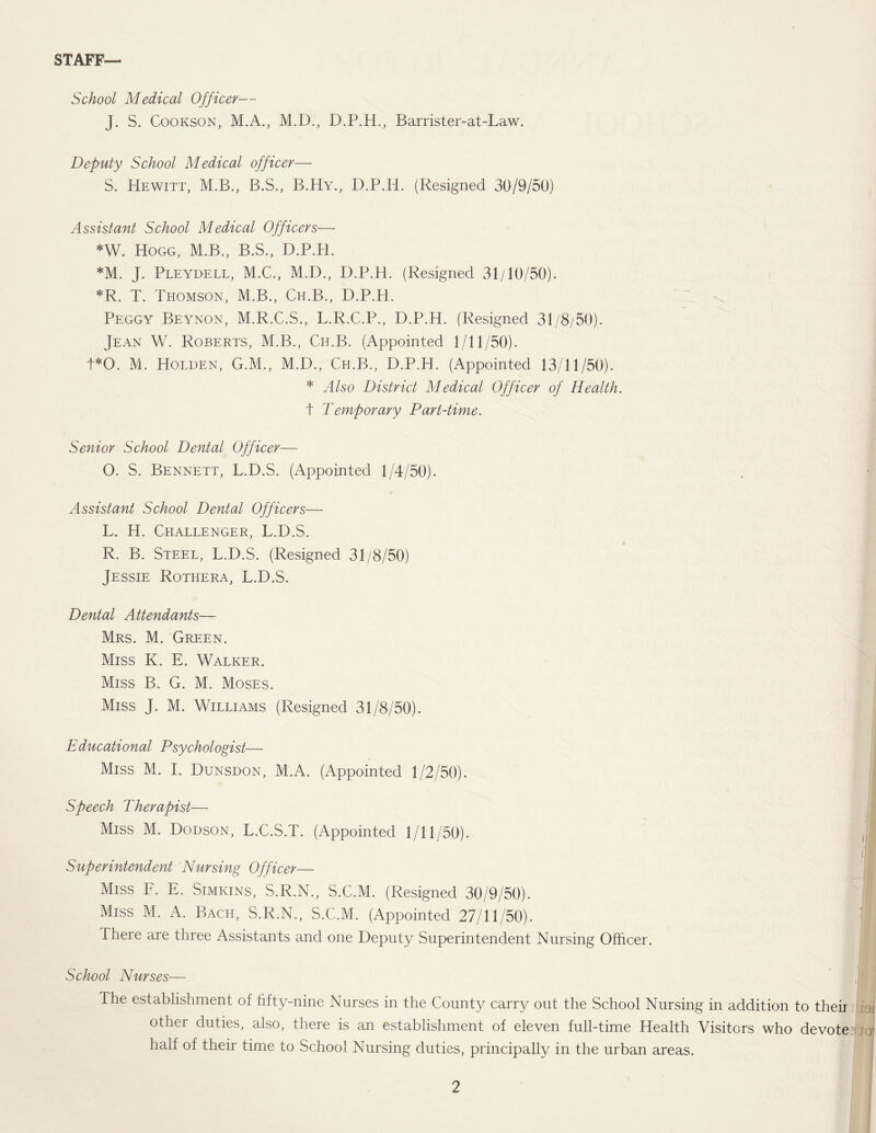 STAFF— School Medical Officer— J. S. Cookson, M.A., M.D., D.P.H., Barrister-at-Law. Deputy School Medical officer— S. Hewitt, M.B., B.S., B.Hy., D.P.IL (Resigned 30/9/50) Assistant School Medical Officers—• *W. Hogg, M.B., B.S., D.P.H. *M. J. Pleydell, M.C., M.D., D.P.H. (Resigned 31/10/50). *R. T. Thomson, M.B., Ch.B., D.P.H. Peggy Beynon, M.R.C.S., L.R.C.P., D.P.H. (Resigned 31/8/50). Jean W. Roberts, M.B., Ch.B. (Appointed 1/11/50). t*0. M. Holden, G.M., M.D., Ch.B., D.P.H. (Appointed 13/11/50). * Also District Medical Officer of Health. t Temporary Part-time. Senior School Dental Officer— O. S. Bennett, L.D.S. (Appointed 1/4/50). Assistant School Dental Officers— L. H. Challenger, L.D.S. R. B. Steel, L.D.S. (Resigned 31/8/50) Jessie Rothera, L.D.S. Dental Attendants— Mrs. M. Green. Miss K. E. Walker. Miss B. G. M. Moses. Miss J. M. Williams (Resigned 31/8/50). Educational Psychologist— Miss M. I. Dunsdon, M.A. (Appointed 1/2/50). Speech Therapist— Miss M. Dodson, L.C.S.T. (Appointed 1/11/50). Superintendent 'Nursing Officer— Miss F. E. Simkins, S.R.N., S.C.M. (Resigned 30/9/50). Miss M. A. Bach, S.R.N., S.C.M. (Appointed 27/11/50). There are three Assistants and one Deputy Superintendent Nursing Officer. School Nurses— The establishment of fifty-nine Nurses in the County carry out the School Nursing in addition to their other duties, also, there is an establishment of eleven full-time Health Visitors who devote half of their time to School Nursing duties, principally in the urban areas.