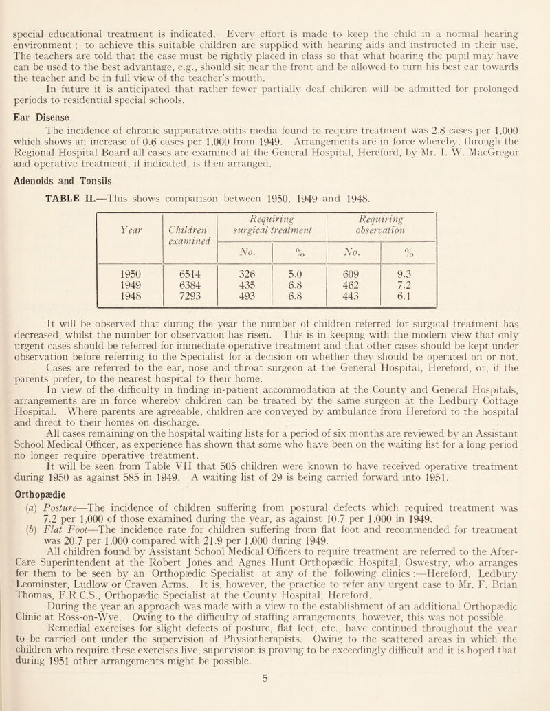 special educational treatment is indicated. Every effort is made to keep the child in a normal hearing environment ; to achieve this suitable children are supplied with hearing aids and instructed in their use. The teachers are told that the case must be rightly placed in class so that what hearing the pupil may have can be used to the best advantage, e.g., should sit near the front and be allowed to turn his best ear towards the teacher and be in full view of the teacher’s mouth. In future it is anticipated that rather fewer partially deaf children will be admitted for prolonged periods to residential special schools. Ear Disease The incidence of chronic suppurative otitis media found to require treatment was 2.8 cases per 1,000 which shows an increase of 0.6 cases per 1,000 from 1949. Arrangements are in force whereby, through the Regional Hospital Board all cases are examined at the General Hospital, Hereford, by Mr. I. W. MacGregor and operative treatment, if indicated, is then arranged. Adenoids and Tonsils TABLE II.—This shows comparison between 1950, 1949 and 1948. Year Children examined Requiring surgical treatment Requiring observation No. o, /o No. % 1950 6514 326 5.0 609 9.3 1949 6384 435 6.8 462 7.2 1948 7293 493 6.8 443 6.1 It will be observed that during the year the number of children referred for surgical treatment has decreased, whilst the number for observation has risen. This is in keeping with the modern view that only urgent cases should be referred for immediate operative treatment and that other cases should be kept under observation before referring to the Specialist for a decision on whether they should be operated on or not. Cases are referred to the ear, nose and throat surgeon at the General Hospital, Hereford, or, if the parents prefer, to the nearest hospital to their home. In view of the difficulty in finding in-patient accommodation at the County and General Hospitals, arrangements are in force whereby children can be treated by the same surgeon at the Ledbury Cottage Hospital. Where parents are agreeable, children are conveyed by ambulance from Hereford to the hospital and direct to their homes on discharge. All cases remaining on the hospital waiting lists for a period of six months are reviewed by an Assistant School Medical Officer, as experience has shown that some who have been on the waiting list for a long period no longer require operative treatment. It will be seen from Table VII that 505 children were known to have received operative treatment during 1950 as against 585 in 1949. A waiting list of 29 is being carried forward into 1951. Orthopaedic (a) Posture—The incidence of children suffering from postural defects which required treatment was 7.2 per 1,000 cf those examined during the year, as against 10.7 per 1,000 in 1949. (b) Flat Foot—The incidence rate for children suffering from fiat foot and recommended for treatment was 20.7 per 1,000 compared with 21.9 per 1,000 during 1949. All children found by Assistant School Medical Officers to require treatment are referred to the After- Care Superintendent at the Robert Jones and Agnes Hunt Orthopaedic Hospital, Oswestry, who arranges for them to be seen by an Orthopaedic Specialist at any of the following clinics :—Hereford, Ledbury Leominster, Ludlow or Craven Arms. It is, however, the practice to refer any urgent case to Mr. L. Brian Thomas, L.R.C.S., Orthopaedic Specialist at the County Hospital, Hereford. During the year an approach was made with a view to the establishment of an additional Orthopaedic Clinic at Ross-on-Wye. Owing to the difficulty of staffing arrangements, however, this was not possible. Remedial exercises for slight defects of posture, flat feet, etc., have continued throughout the year to be carried out under the supervision of Physiotherapists. Owing to the scattered areas in which the children who require these exercises live, supervision is proving to be exceedingly difficult and it is hoped that during 1951 other arrangements might be possible.