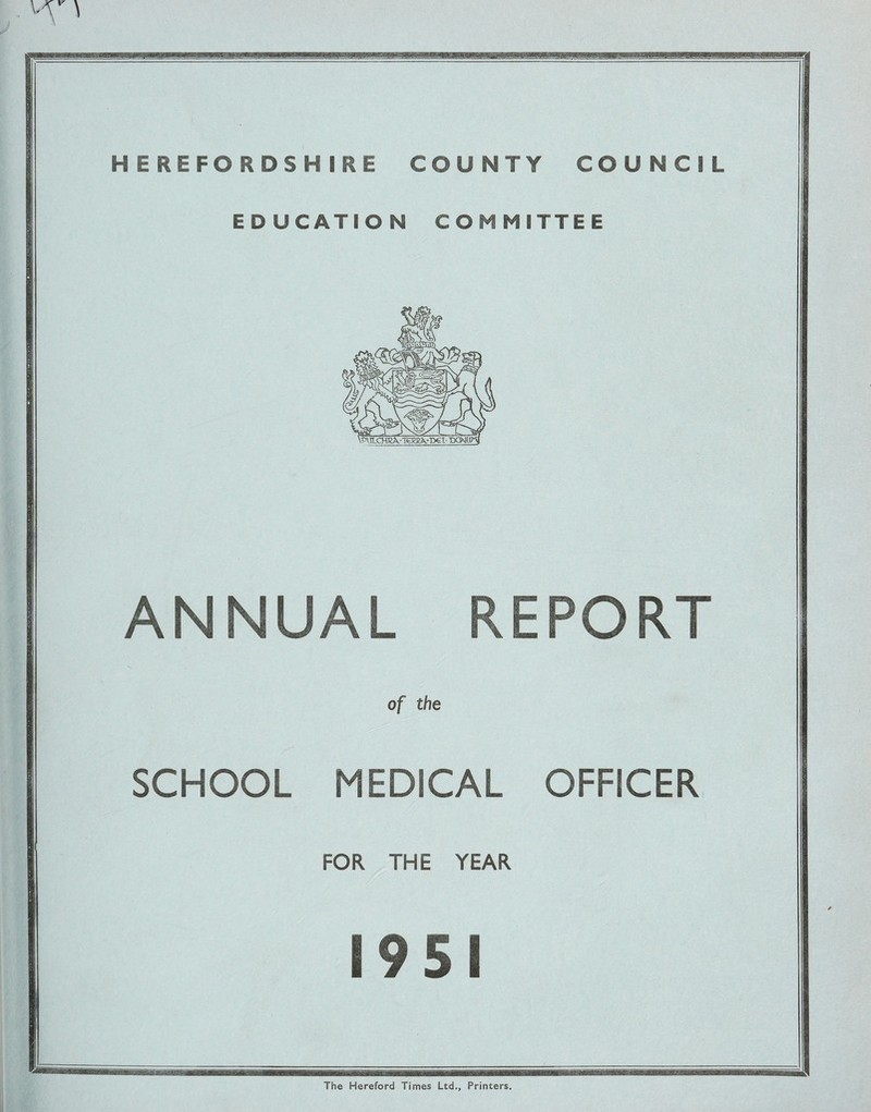 HEREFORDSHIRE COUNTY COUNCIL EDUCATION COMMITTEE ANNUAL REPORT of the SCHOOL MEDICAL OFFICER FOR THE YEAR 19 S I The Hereford Times Ltd., Printers.