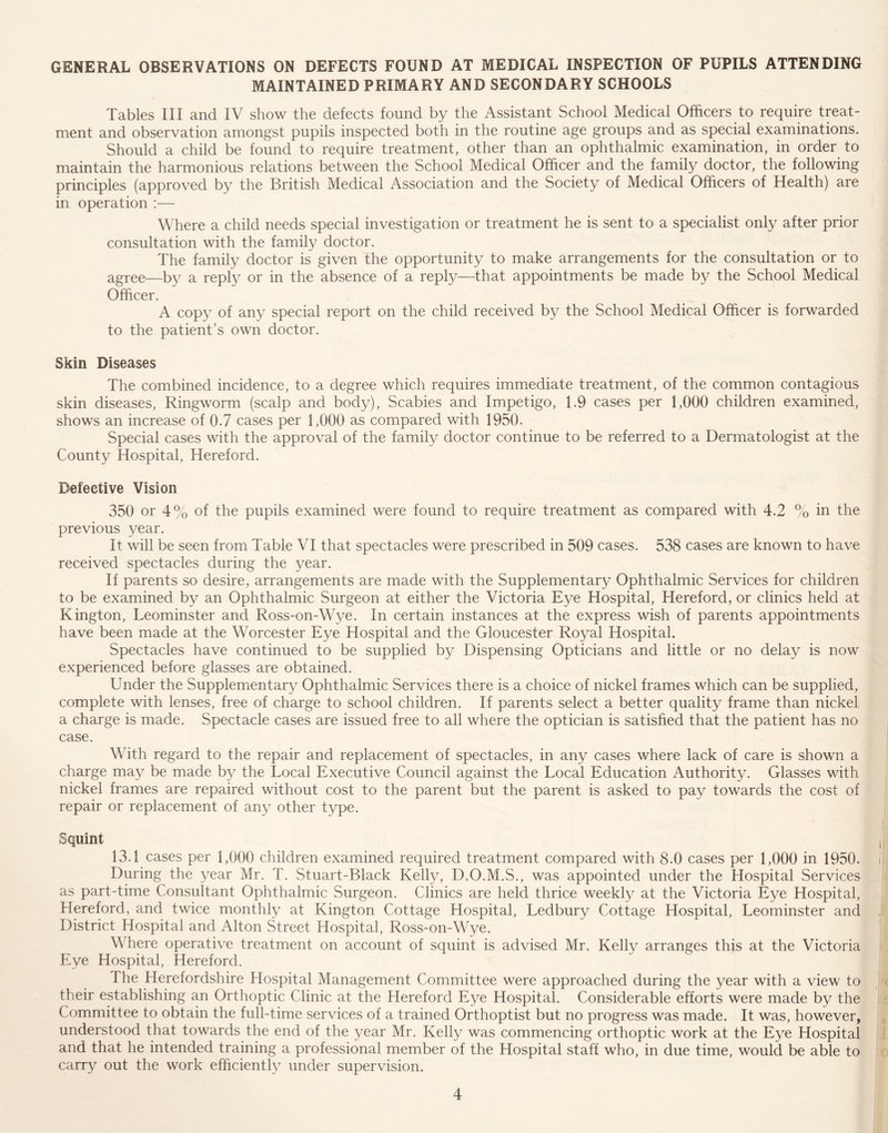 GENERAL OBSERVATIONS ON DEFECTS FOUND AT MEDICAL INSPECTION OF PUPILS ATTENDING MAINTAINED PRIMARY AND SECONDARY SCHOOLS Tables III and IV show the defects found by the Assistant School Medical Officers to require treat- ment and observation amongst pupils inspected both in the routine age groups and as special examinations. Should a child be found to require treatment, other than an ophthalmic examination, in order to maintain the harmonious relations between the School Medical Officer and the family doctor, the following principles (approved by the British Medical Association and the Society of Medical Officers of Health) are in operation :— Where a child needs special investigation or treatment he is sent to a specialist only after prior consultation with the family doctor. The family doctor is given the opportunity to make arrangements for the consultation or to agree—by a reply or in the absence of a reply—that appointments be made by the School Medical Officer. A copy of any special report on the child received by the School Medical Officer is forwarded to the patient’s own doctor. Skin Diseases The combined incidence, to a degree which requires immediate treatment, of the common contagious skin diseases, Ringworm (scalp and body), Scabies and Impetigo, 1.9 cases per 1,000 children examined, shows an increase of 0.7 cases per 1,000 as compared with 1950. Special cases with the approval of the family doctor continue to be referred to a Dermatologist at the County Hospital, Hereford. Defective Vision 350 or 4% of the pupils examined were found to require treatment as compared with 4.2 % in the previous year. It will be seen from Table VI that spectacles were prescribed in 509 cases. 538 cases are known to have received spectacles during the year. If parents so desire, arrangements are made with the Supplementary Ophthalmic Services for children to be examined by an Ophthalmic Surgeon at either the Victoria Eye Hospital, Hereford, or clinics held at Kington, Leominster and Ross-on-Wye. In certain instances at the express wish of parents appointments have been made at the Worcester Eye Hospital and the Gloucester Royal Hospital. Spectacles have continued to be supplied by Dispensing Opticians and little or no delay is now experienced before glasses are obtained. Under the Supplementary Ophthalmic Services there is a choice of nickel frames which can be supplied, complete with lenses, free of charge to school children. If parents select a better quality frame than nickel a charge is made. Spectacle cases are issued free to all where the optician is satisfied that the patient has no case. With regard to the repair and replacement of spectacles, in any cases where lack of care is shown a charge may be made by the Local Executive Council against the Local Education Authority. Glasses with nickel frames are repaired without cost to the parent but the parent is asked to pay towards the cost of repair or replacement of any other type. Squint , 13.1 cases per 1,000 children examined required treatment compared with 8.0 cases per 1,000 in 1950. During the year Mr. T. Stuart-Black Kelly, D.O.M.S., was appointed under the Hospital Services as part-time Consultant Ophthalmic Surgeon. Clinics are held thrice weekly at the Victoria Eye Hospital, Hereford, and twice monthly at Kington Cottage Hospital, Ledbury Cottage Hospital, Leominster and , District Hospital and Alton Street Hospital, Ross-on-Wye. Where operative treatment on account of squint is advised Mr. Kelly arranges this at the Victoria Eye Hospital, Hereford. 1 he Herefordshire Hospital Management Committee were approached during the year with a view to their establishing an Orthoptic Clinic at the Hereford Eye Hospital. Considerable efforts were made by the Committee to obtain the full-time services of a trained Orthoptist but no progress was made. It was, however, understood that towards the end of the year Mr. Kelly was commencing orthoptic work at the Eye Hospital and that he intended training a professional member of the Hospital staff who, in due time, would be able to carry out the work efficiently under supervision.