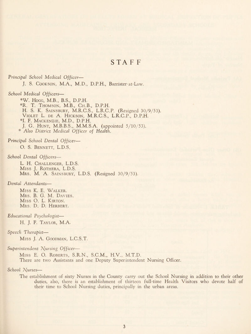 STAFF Principal School Medical Officer— J. S. Cookson, M.A., M.D., D.P.H., Barrister'atTaw. School Medical Officers— *W. Hogg, M.B., B.S., D.P.H. *R. T. Thomson, M.B., Ch.B., D.P.H. H. S. K. Sainsbury, M.R.C.S., L.R.C.P. (Resigned 30/9/53). Violet L. de A. Hickson, M.R.C.S., L.R.C.P., D.P.H. *1. F. Mackenzie, M.D., D.P.H. J. G. Hunt, M.B.B.S., M.M.S.A. (appointed 5/10/53). * Also District Medical Officer of Health. Principal School Dental Officer— O. S. Bennett, L.D.S. School Dental Officers— L. H. Challenger, L.D.S. Miss J. Rothera, L.D.S. Mrs. M. A. Sainsbury, L.D.S. (Resigned 30/9/53). Dental Attendants— Miss K. E. Walker. Mrs. B. G. M. Davies. Miss O. L. Kirton. Mrs. D. D. Herbert. Educational Psychologist— H. J. F. Taylor, M.A. Speech Therapist— Miss J. A. Goodman, L.C.S.T. Superintendent J\[ursing Officer— Miss E. O. Roberts, S.R.N., S.C.M., H.V., M.T.D. There are two Assistants and one Deputy Superintendent Nursing Officer. School J\[urses— The establishment of sixty Nurses in the County carry out the School Nursing in addition to their other duties, also, there is an establishment of thirteen fulhtime Health Visitors who devote half of their time to School Nursing duties, principally in the urban areas.