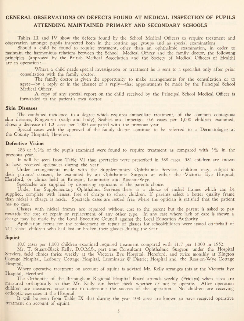 GENERAL OBSERVATIONS ON DEFECTS FOUND AT MEDICAL INSPECTION OF PUPILS ATTENDING MAINTAINED PRIMARY AND SECONDARY SCHOOLS Tables III and IV show the defects found by the School Medical Officers to require treatment and observation amongst pupils inspected both in the routine age groups and as special examinations. Should a child be found to require treatment, other than an ophthalmic examination, in order to maintain the harmonious relations between the School Medical Officer and the family doctor, the following principles (approved by the British Medical Association and the Society of Medical Officers of Health) are in operation : -—- Where a child needs special investigation or treatment he is sent to a specialist only after prior consultation with the family doctor. The family doctor is given the opportunity to make arrangements for the consultation or to agree—by a reply or in the absence of a reply-—that appointments be made by the Principal School Medical Officer. A copy of any special report on the child received by the Principal School Medical Officer is forwarded to the patient’s own doctor. Skin Diseases The combined incidence, to a degree which requires immediate treatment, of the skin diseases, Ringworm (scalp and body), Scabies and Impetigo, 0.6 cases per 1,000 shows a decrease of 1.3 cases per 1,000 compared with the previous year. Special cases with the approval of the family doctor continue to be referred to the County Hospital, Hereford. Defective Vision 286 or 3.2% of the pupils examined were found to require treatment as compared with 3% in the previous year. It will be seen from Table VI that spectacles were prescribed in 588 cases. 581 children are known to have received spectacles during the year. Under arrangements made with the Supplementary Ophthalmic Services children may, subject to their parents1 consent, be examined by an Ophthalmic Surgeon at either the Victoria Eye Hospital, Hereford, or clinics held at Kington, Leominster and Ross-on-Wye. Spectacles are supplied by dispensing opticians of the parents choice. Under the Supplementary Ophthalmic Services there is a choice of nickel frames which can be supplied, complete with lenses, free of charge to school children. If parents select a better quality frame than nickel a charge is made. Spectacle cases are issued free where the optician is satisfied that the patient has no case. Glasses with nickel frames are repaired without cost to the parent but the parent is asked to pay towards the cost of repair or replacement of any other type. In any case where lack of care is shown a charge may be made by the Local Executive Council against the Local Education Authority. Application forms for the replacement or repair of glasses for schoolchildren were issued on “behalf of 211 school children who had lost or broken their glasses during the year. Squint 10.0 cases per 1,000 children examined required treatment compared with 11.7 per 1,000 in 1952. Mr. T. Stuart-Black Kelly, D.O.M.S., part time Consultant Ophthalmic Surgeon under the Hospital Services, held clinics thrice weekly at the Victoria Eye Hospital, Hereford, and twice monthly at Kington Cottage Hospital, Ledbury Cottage Hospital, Leominster 6? District Hospital and the Ross-on-Wye Cottage Hospital. Where operative treatment on account of squint is advised Mr. Kelly arranges this at the Victoria Eye Hospital, Hereford. The Orthoptist of the Birmingham Regional Hospital Board attends weekly (Fridays) when cases are measured orthoptically so that Mr. Kelly can better check whether or not to operate. After operation children are measured once more to determine the success of the operation. No children are receiving orthoptic exercises at the Hospital. It will be seen from Table IX that during the year 108 cases are known to have received operative treatment on account of squint. common contagious children examined, a Dermatologist at