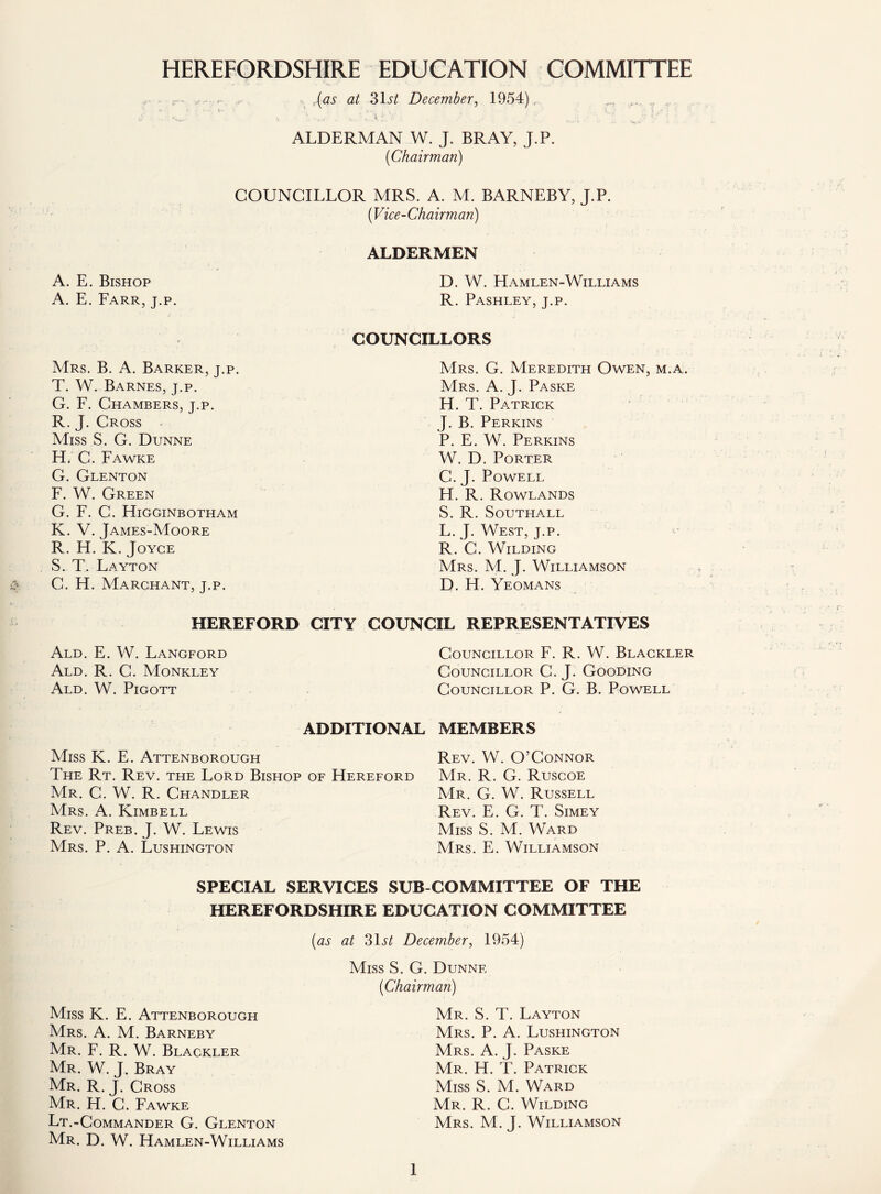 HEREFORDSHIRE EDUCATION COMMITTEE r- - - (as at 31 st December, 1954),. ... ALDERMAN W. J. BRAY, J.P. (Chairman) COUNCILLOR MRS. A. M. BARNEBY, J.P. (Vice-Chairman) ALDERMEN A. E. Bishop A. E. Farr, j.p. Mrs. B. A. Barker, j.p. T. W. Barnes, j.p. G. F. Chambers, j.p. R.J. Cross Miss S. G. Dunne H, C. Fawke G. Glenton F. W. Green G. F. C. Higginbotham K. V. James-Moore R. H. K. Joyce S. T. Layton G. H. Marchant, j.p. D. W. Hamlen-Williams R. Pashley, j.p. COUNCILLORS Mrs. G. Meredith Owen, m.a. Mrs. A. J. Paske H. T. Patrick J. B. Perkins P. E. W. Perkins W. D. Porter C. J. Powell H. R. Rowlands S. R. Southall L. J. West, j.p. R. G. Wilding Mrs. M. J. Williamson D. H. Yeomans HEREFORD CITY Ald. E. W. Langford Ald. R. C. Monkley Ald. W. Pigott COUNCIL REPRESENTATIVES Councillor F. R. W. Blackler Councillor C. J. Gooding Councillor P. G. B. Powell ADDITIONAL MEMBERS Miss K. E. Attenborough The Rt. Rev. the Lord Bishop of Hereford Mr. C. W. R. Chandler Mrs. A. Kimbell Rev. Preb. J. W. Lewis Mrs. P. A. Lushington Rev. W. O’Connor Mr. R. G. Ruscoe Mr. G. W. Russell Rev. E. G. T. Simey Miss S. M. Ward Mrs. E. Williamson SPECIAL SERVICES SUB COMMITTEE OF THE HEREFORDSHIRE EDUCATION COMMITTEE (as Miss K. E. Attenborough Mrs. A. M. Barneby Mr. F. R. W. Blackler Mr. W. J. Bray Mr. R. J. Cross Mr. H. C. Fawke Lt.-Commander G. Glenton Mr. D. W. Hamlen-Williams at 31st December, 1954) Miss S. G. Dunne (Chairman) Mr. S. T. Layton Mrs. P. A. Lushington Mrs. A. J. Paske Mr. H. T. Patrick Miss S. M. Ward Mr. R. G. Wilding Mrs. M. J. Williamson