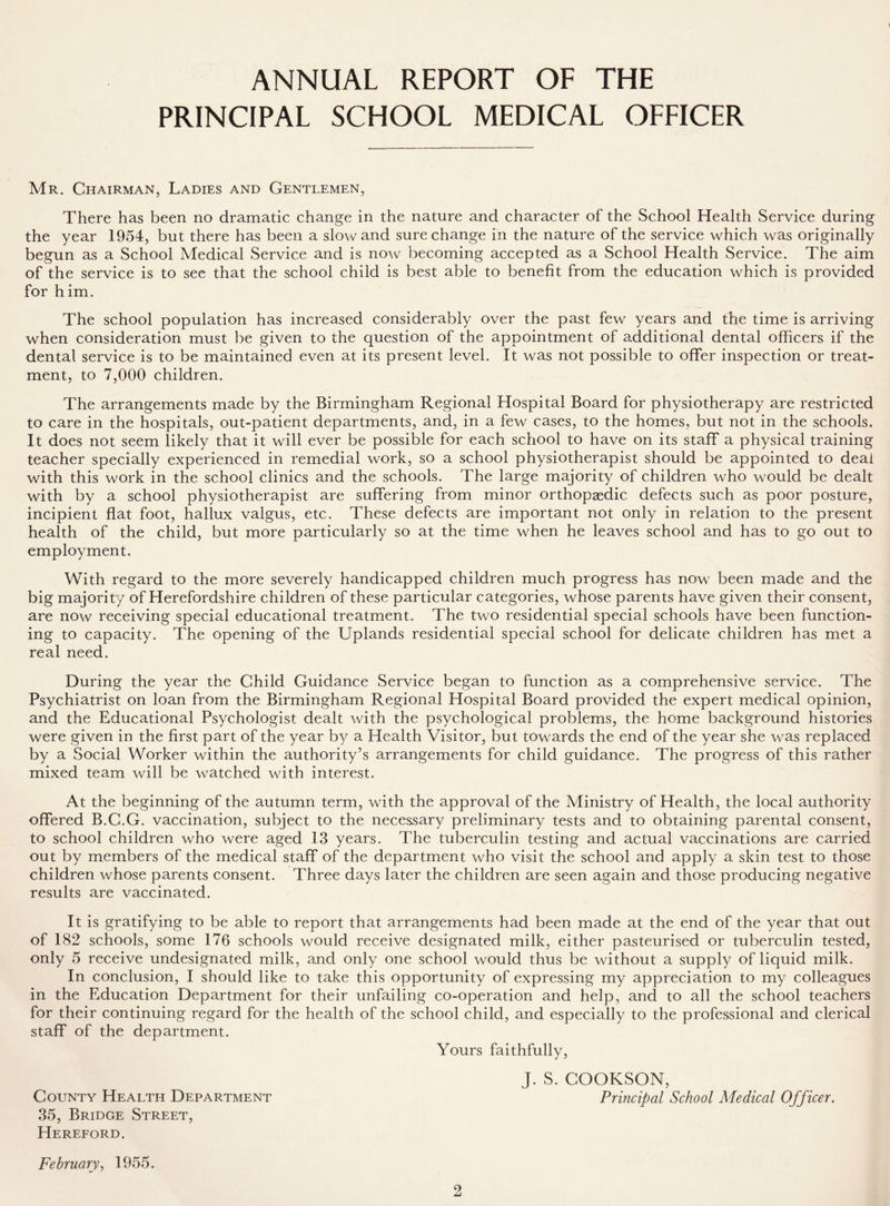 ANNUAL REPORT OF THE PRINCIPAL SCHOOL MEDICAL OFFICER Mr. Chairman, Ladies and Gentlemen, There has been no dramatic change in the nature and character of the School Health Service during the year 1954, but there has been a slow and sure change in the nature of the service which was originally begun as a School Medical Service and is now becoming accepted as a School Health Service. The aim of the service is to see that the school child is best able to benefit from the education which is provided for him. The school population has increased considerably over the past few years and the time is arriving when consideration must be given to the question of the appointment of additional dental officers if the dental service is to be maintained even at its present level. It was not possible to offer inspection or treat- ment, to 7,000 children. The arrangements made by the Birmingham Regional Hospital Board for physiotherapy are restricted to care in the hospitals, out-patient departments, and, in a few cases, to the homes, but not in the schools. It does not seem likely that it will ever be possible for each school to have on its staff a physical training teacher specially experienced in remedial work, so a school physiotherapist should be appointed to deal with this work in the school clinics and the schools. The large majority of children who would be dealt with by a school physiotherapist are suffering from minor orthopaedic defects such as poor posture, incipient flat foot, hallux valgus, etc. These defects are important not only in relation to the present health of the child, but more particularly so at the time when he leaves school and has to go out to employment. With regard to the more severely handicapped children much progress has now been made and the big majority of Herefordshire children of these particular categories, whose parents have given their consent, are now receiving special educational treatment. The two residential special schools have been function- ing to capacity. The opening of the Uplands residential special school for delicate children has met a real need. During the year the Child Guidance Service began to function as a comprehensive service. The Psychiatrist on loan from the Birmingham Regional Hospital Board provided the expert medical opinion, and the Educational Psychologist dealt with the psychological problems, the home background histories were given in the first part of the year by a Health Visitor, but towards the end of the year she was replaced by a Social Worker within the authority’s arrangements for child guidance. The progress of this rather mixed team will be watched with interest. At the beginning of the autumn term, with the approval of the Ministry of Health, the local authority offered B.C.G. vaccination, subject to the necessary preliminary tests and to obtaining parental consent, to school children who were aged 13 years. The tuberculin testing and actual vaccinations are carried out by members of the medical staff of the department who visit the school and apply a skin test to those children whose parents consent. Three days later the children are seen again and those producing negative results are vaccinated. It is gratifying to be able to report that arrangements had been made at the end of the year that out of 182 schools, some 176 schools would receive designated milk, either pasteurised or tuberculin tested, only 5 receive undesignated milk, and only one school would thus be without a supply of liquid milk. In conclusion, I should like to take this opportunity of expressing my appreciation to my colleagues in the Education Department for their unfailing co-operation and help, and to all the school teachers for their continuing regard for the health of the school child, and especially to the professional and clerical staff of the department. Yours faithfully, J. S. COOKSON, Principal School Medical Officer. February, 1955. 2 County Health Department 35, Bridge Street, Hereford.