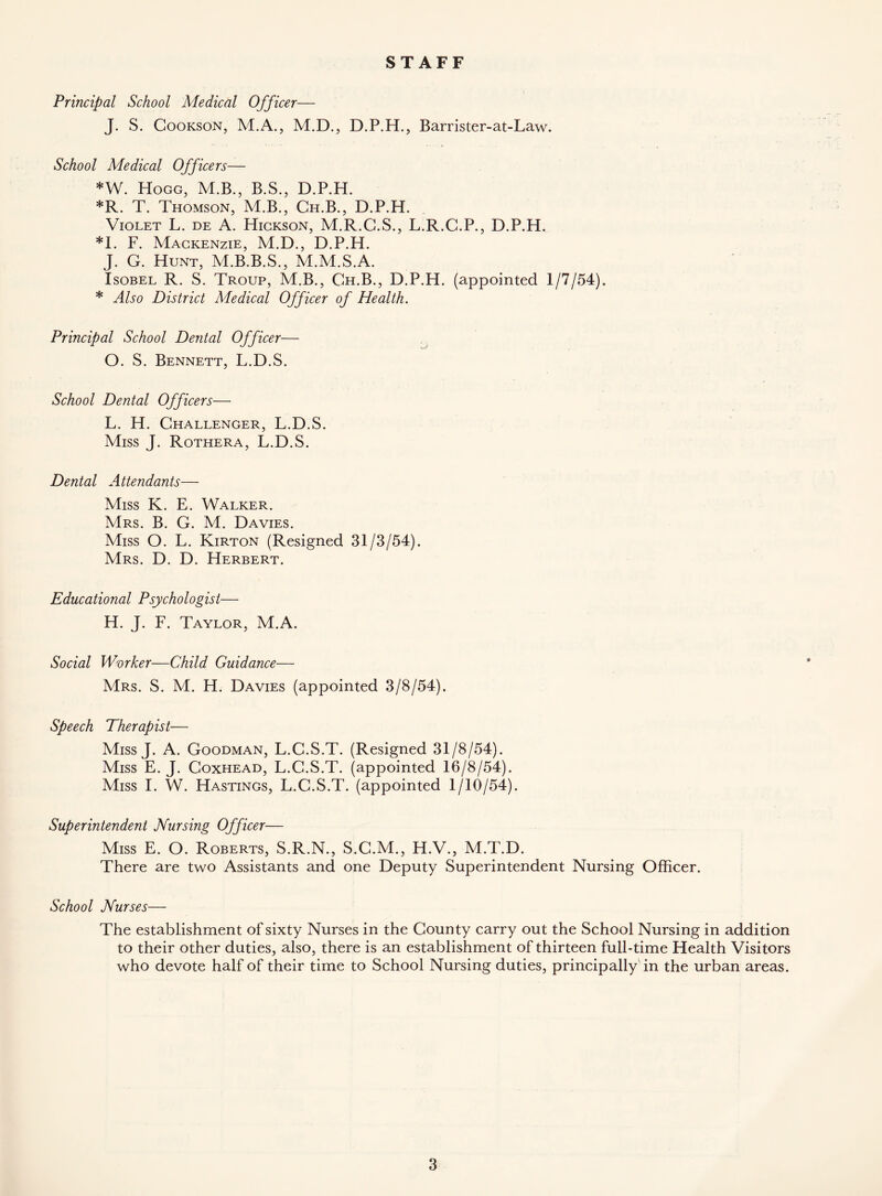 STAFF Principal School Medical Officer— J. S. Cookson, M.A., M.D., D.P.H., Barrister-at-Law. School Medical Officers— *W. Hogg, M.B., B.S., D.P.H. *R. T. Thomson, M.B., Ch.B., D.P.H. Violet L. de A. Hickson, M.R.C.S., L.R.C.P., D.P.H. *1. F. Mackenzie, M.D., D.P.H. J. G. Hunt, M.B.B.S., M.M.S.A. Isobel R. S. Troup, M.B., Ch.B., D.P.H. (appointed 1/7/54). * Also District Medical Officer of Health. Principal School Dental Officer— O. S. Bennett, L.D.S. School Dental Officers— L. H. Challenger, L.D.S. Miss J. Rothera, L.D.S. Dental Attendants— Miss K. E. Walker. Mrs. B. G. M. Davies. Miss O. L. Kirton (Resigned 31/3/54). Mrs. D. D. Herbert. Educational Psychologist— H. J. F. Taylor, M.A. Social Wvrker—Child Guidance— Mrs. S. M. H. Davies (appointed 3/8/54). Speech Therapist— Miss J. A. Goodman, L.G.S.T. (Resigned 31/8/54). Miss E. J. Coxhead, L.G.S.T. (appointed 16/8/54). Miss I. W. Hastings, L.C.S.T. (appointed 1/10/54). Superintendent Nursing Officer— Miss E. O. Roberts, S.R.N., S.C.M., H.V., M.T.D. There are two Assistants and one Deputy Superintendent Nursing Officer. School Nurses— The establishment of sixty Nurses in the County carry out the School Nursing in addition to their other duties, also, there is an establishment of thirteen full-time Health Visitors who devote half of their time to School Nursing duties, principally in the urban areas.