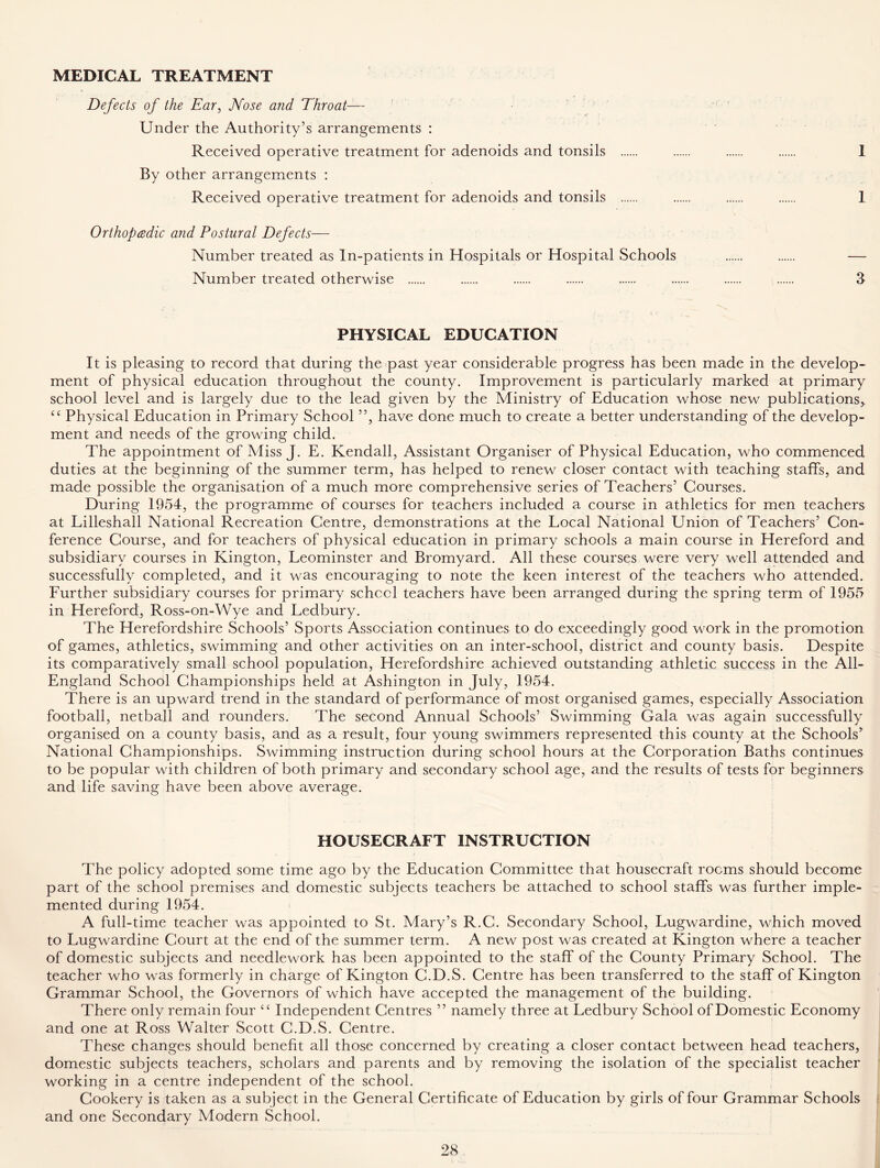 MEDICAL TREATMENT Defects of the Ear, Nose and Throat— Under the Authority’s arrangements : Received operative treatment for adenoids and tonsils I By other arrangements : Received operative treatment for adenoids and tonsils 1 Orthopedic and Postural Defects— Number treated as In-patients in Hospitals or Hospital Schools ...... — Number treated otherwise 3 PHYSICAL EDUCATION It is pleasing to record that during the past year considerable progress has been made in the develop- ment of physical education throughout the county. Improvement is particularly marked at primary school level and is largely due to the lead given by the Ministry of Education whose new publications* cc Physical Education in Primary School ”, have done much to create a better understanding of the develop- ment and needs of the growing child. The appointment of Miss J. E. Kendall, Assistant Organiser of Physical Education, who commenced duties at the beginning of the summer term, has helped to renew closer contact with teaching staffs, and made possible the organisation of a much more comprehensive series of Teachers’ Courses. During 1954, the programme of courses for teachers included a course in athletics for men teachers at Lilleshall National Recreation Centre, demonstrations at the Local National Union of Teachers’ Con- ference Course, and for teachers of physical education in primary schools a. main course in Hereford and subsidiary courses in Kington, Leominster and Bromyard. All these courses were very well attended and successfully completed, and it was encouraging to note the keen interest of the teachers who attended. Further subsidiary courses for primary schccl teachers have been arranged during the spring term of 1955 in Hereford, Ross-on-Wye and Ledbury. The Herefordshire Schools’ Sports Association continues to do exceedingly good work in the promotion of games, athletics, swimming and other activities on an inter-school, district and county basis. Despite its comparatively small school population, Herefordshire achieved outstanding athletic success in the All- England School Championships held at Ashington in July, 1954. There is an upward trend in the standard of performance of most organised games, especially Association football, netball and rounders. The second Annual Schools’ Swimming Gala was again successfully organised on a county basis, and as a result, four young swimmers represented this county at the Schools’ National Championships. Swimming instruction during school hours at the Corporation Baths continues to be popular with children of both primary and secondary school age, and the results of tests for beginners and life saving have been above average. HOUSECRAFT INSTRUCTION The policy adopted some time ago by the Education Committee that housecraft rooms should become part of the school premises and domestic subjects teachers be attached to school staffs was further imple- mented during 1954. A full-time teacher was appointed to St. Mary’s R.C. Secondary School, Lugwardine, which moved to Lugwardine Court at the end of the summer term. A new post was created at Kington where a teacher of domestic subjects and needlework has been appointed to the staff of the County Primary School. The teacher who was formerly in charge of Kington C.D.S. Centre has been transferred to the staff of Kington Grammar School, the Governors of which have accepted the management of the building. There only remain four tc Independent Centres ” namely three at Ledbury School of Domestic Economy and one at Ross Walter Scott C.D.S. Centre. These changes should benefit all those concerned by creating a closer contact between head teachers, domestic subjects teachers, scholars and parents and by removing the isolation of the specialist teacher working in a centre independent of the school. Cookery is taken as a subject in the General Certificate of Education by girls of four Grammar Schools and one Secondary Modern School.