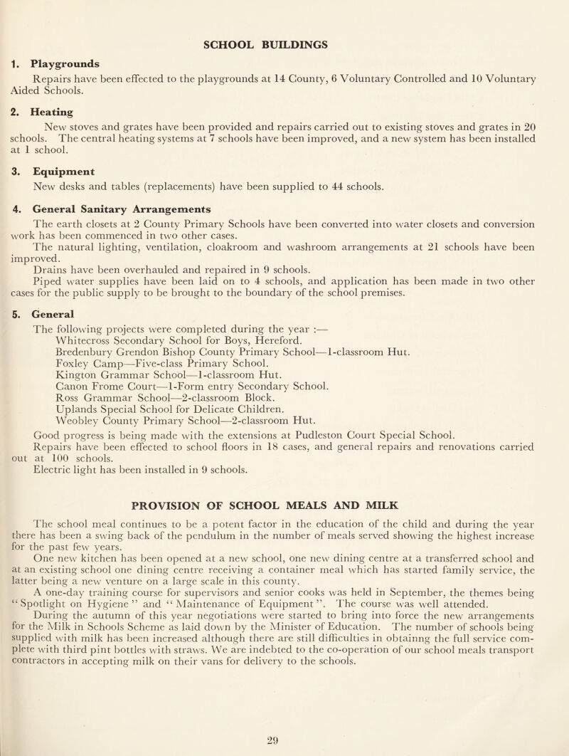 SCHOOL BUILDINGS 1. Playgrounds Repairs have been effected to the playgrounds at 14 County, 6 Voluntary Controlled and 10 Voluntary Aided Schools. 2. Heating New stoves and grates have been provided and repairs carried out to existing stoves and grates in 20 schools. The central heating systems at 7 schools have been improved, and a new system has been installed at 1 school. 3. Equipment New desks and tables (replacements) have been supplied to 44 schools. 4. General Sanitary Arrangements The earth closets at 2 County Primary Schools have been converted into water closets and conversion work has been commenced in two other cases. The natural lighting, ventilation, cloakroom and washroom arrangements at 21 schools have been improved. Drains have been overhauled and repaired in 9 schools. Piped water supplies have been laid on to 4 schools, and application has been made in two other cases for the public supply to be brought to the boundary of the school premises. 5. General The following projects were completed during the year :— Whitecross Secondary School for Boys, Hereford. Bredenbury Grendon Bishop County Primary School—1-classroom Hut. Foxley Camp—Five-class Primary School. Kington Grammar School—1-classroom Hut. Canon Frome Court—1-Form entry Secondary School. Ross Grammar School—2-classroom Block. Uplands Special School for Delicate Children. Weobley County Primary School—2-classroorn Hut. Good progress is being made with the extensions at Pudleston Court Special School. Repairs have been effected to school floors in 18 cases, and general repairs and renovations carried out at 100 schools. Electric light has been installed in 9 schools. PROVISION OF SCHOOL MEALS AND MILK The school meal continues to be a potent factor in the education of the child and during the year there has been a swing back of the pendulum in the number of meals served showing the highest increase for the past few years. One new kitchen has been opened at a new school, one new dining centre at a transferred school and at an existing school one dining centre receiving a container meal which has started family service, the latter being a new venture on a large scale in this county. A one-day training course for supervisors and senior cooks was held in September, the themes being “ Spotlight on Hygiene” and 4C Maintenance of Equipment”. The course was well attended. During the autumn of this year negotiations were started to bring into force the new arrangements for the Milk in Schools Scheme as laid down by the Minister of Education. The number of schools being supplied with milk has been increased although there are still difficulties in obtainng the full service com- plete with third pint bottles with straws. We are indebted to the co-operation of our school meals transport contractors in accepting milk on their vans for delivery to the schools.