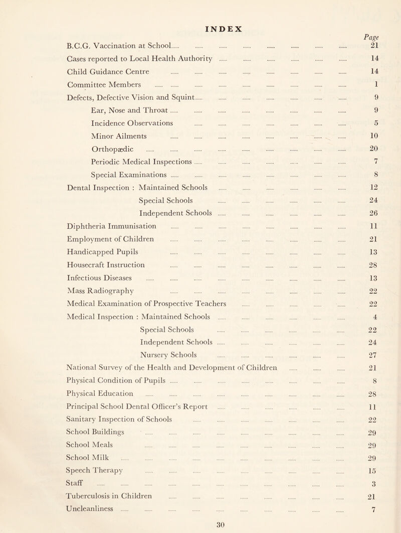 INDEX Page B.G.G. Vaccination at School 21 Gases reported to Local Health Authority 14 Child Guidance Centre 14 Committee Members 1 Defects, Defective Vision and Squint 9 Ear, Nose and Throat 9 Incidence Observations 5 Minor Ailments 10 Orthopaedic 20 Periodic Medical Inspections 7 Special Examinations 8 Dental Inspection : Maintained Schools 12 Special Schools 24 Independent Schools 26 Diphtheria Immunisation 11 Employment of Children 21 Handicapped Pupils 13 Housecraft Instruction 28 Infectious Diseases 13 Mass Radiography 22 Medical Examination of Prospective Teachers 22 Medical Inspection : Maintained Schools 4 Special Schools 22 Independent Schools 24 Nursery Schools 27 National Survey of the Health and Development of Children 21 Physical Condition of Pupils ...... 8 Physical Education 28 Principal School Dental Officer’s Report 11 Sanitary Inspection of Schools 22 School Buildings ' 29 School Meals 29 School Milk 29 Speech Therapy 15 Staff 3 Tuberculosis in Children 21 Uncleanliness ...... 7