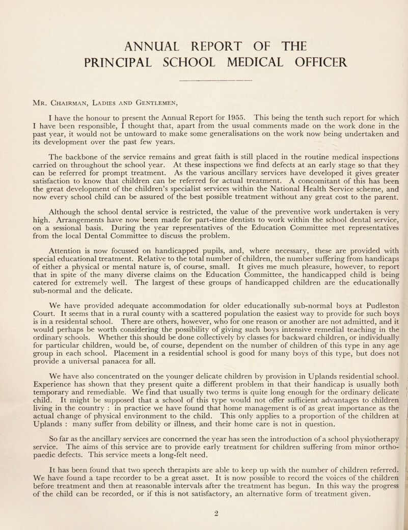 ANNUAL REPORT OF THE PRINCIPAL SCHOOL MEDICAL OFFICER Mr. Chairman, Ladies and Gentlemen, I have the honour to present the Annual Report for 1955. This being the tenth such report for which I have been responsible, I thought that, apart from the usual comments made on the work done in the past year, it would not be untoward to make some generalisations on the work now being undertaken and its development over the past few years. The backbone of the service remains and great faith is still placed in the routine medical inspections carried on throughout the school year. At these inspections we find defects at an early stage so that they can be referred for prompt treatment. As the various ancillary services have developed it gives greater satisfaction to know that children can be referred for actual treatment. A concomitant of this has been the great development of the children’s specialist services within the National Health Service scheme, and now every school child can be assured of the best possible treatment without any great cost to the parent. Although the school dental service is restricted, the value of the preventive work undertaken is very high. Arrangements have now been made for part-time dentists to work within the school dental service, on a sessional basis. During the year representatives of the Education Committee met representatives from the local Dental Committee to discuss the problem. Attention is now focussed on handicapped pupils, and, where necessary, these are provided with special educational treatment. Relative to the total number of children, the number suffering from handicaps of either a physical or mental nature is, of course, small. It gives me much pleasure, however, to report that in spite of the many diverse claims on the Education Committee, the handicapped child is being catered for extremely well. The largest of these groups of handicapped children are the educationally sub-normal and the delicate. We have provided adequate accommodation for older educationally sub-normal boys at Pudleston Court. It seems that in a rural county with a scattered population the easiest way to provide for such boys is in a residental school. There are others, however, who for one reason or another are not admitted, and it would perhaps be worth considering the possibility of giving such boys intensive remedial teaching in the ordinary schools. Whether this should be done collectively by classes for backward children, or individually for particular children, would be, of course, dependent on the number of children of this type in any age group in each school. Placement in a residential school is good for many boys of this type, but does not provide a universal panacea for all. We have also concentrated on the younger delicate children by provision in Uplands residential school. Experience has shown that they present quite a different problem in that their handicap is usually both temporary and remediable. We find that usually two terms is quite long enough for the ordinary delicate child. It might be supposed that a school of this type would not offer sufficient advantages to children living in the country : in practice we have found that home management is of as great importance as the actual change of physical environment to the child. This only applies to a proportion of the children at Uplands : many suffer from debility or illness, and their home care is not in question. So far as the ancillary services are concerned the year has seen the introduction of a school physiotherapy service. The aims of this service are to provide early treatment for children suffering from minor ortho- paedic defects. This service meets a long-felt need. It has been found that two speech therapists are able to keep up with the number of children referred. We have found a tape recorder to be a great asset. It is now possible to record the voices of the children before treatment and then at reasonable intervals after the treatment has begun. In this way the progress of the child can be recorded, or if this is not satisfactory, an alternative form of treatment given.