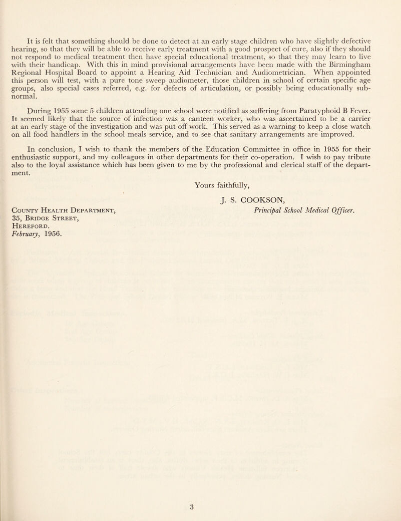 It is felt that something should be done to detect at an early stage children who have slightly defective hearing, so that they will be able to receive early treatment with a good prospect of cure, also if they should not respond to medical treatment then have special educational treatment, so that they may learn to live with their handicap. With this in mind provisional arrangements have been made with the Birmingham Regional Hospital Board to appoint a Hearing Aid Technician and Audiometrician. When appointed this person will test, with a pure tone sweep audiometer, those children in school of certain specific age groups, also special cases referred, e.g. for defects of articulation, or possibly being educationally sub- normal. During 1955 some 5 children attending one school were notified as suffering from Paratyphoid B Fever. It seemed likely that the source of infection was a canteen worker, who was ascertained to be a carrier at an early stage of the investigation and was put off work. This served as a warning to keep a close watch on all food handlers in the school meals service, and to see that sanitary arrangements are improved. In conclusion, I wish to thank the members of the Education Committee in office in 1955 for their enthusiastic support, and my colleagues in other departments for their co-operation. I wish to pay tribute also to the loyal assistance which has been given to me by the professional and clerical staff of the depart- ment. Yours faithfully, » J. S. COOKSON, County Health Department, Principal School Medical Officer. 35, Bridge Street, Hereford. February, 1956.