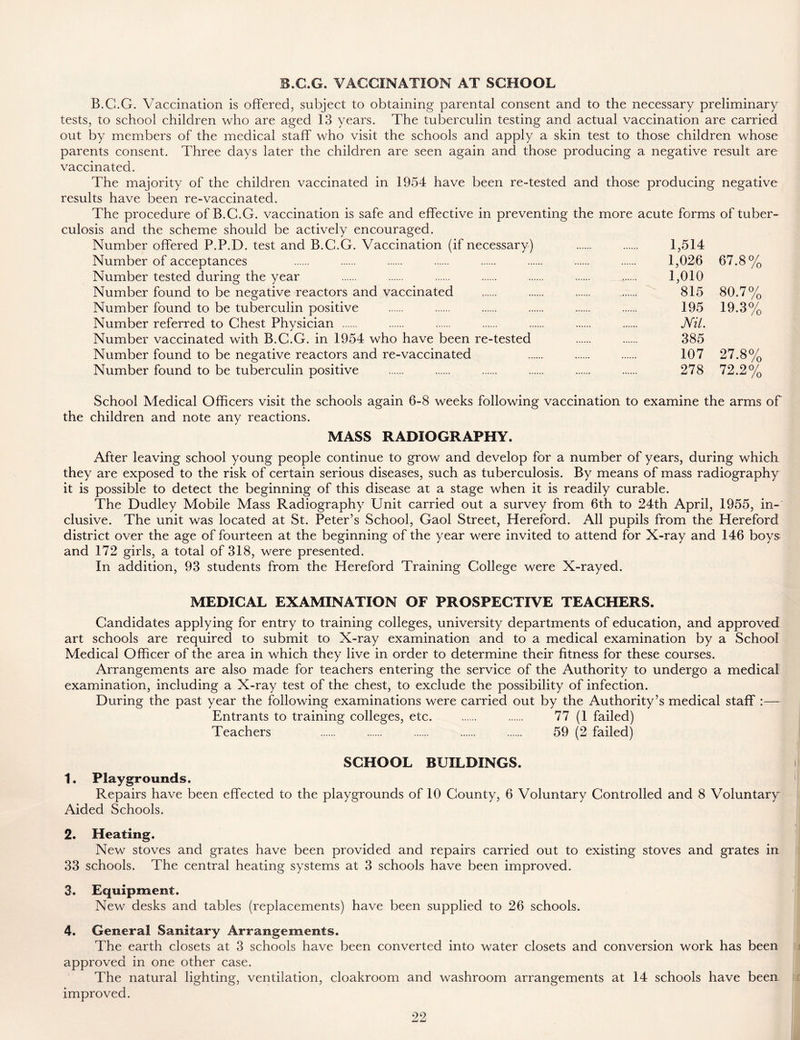 B.G.G. VACCINATION AT SCHOOL B.C.G. Vaccination is offered, subject to obtaining parental consent and to the necessary preliminary tests, to school children who are aged 13 years. The tuberculin testing and actual vaccination are carried out by members of the medical staff who visit the schools and apply a skin test to those children whose parents consent. Three days later the children are seen again and those producing a negative result are vaccinated. The majority of the children vaccinated in 1954 have been re-tested and those producing negative results have been re-vaccinated. The procedure of B.C.G. vaccination is safe and effective in preventing the more acute forms of tuber- culosis and the scheme should be actively encouraged. Number offered P.P.D. test and B.G.G. Vaccination (if necessary) 1,514 Number of acceptances 1,026 67.8% Number tested during the year 1,010 Number found to be negative reactors and vaccinated 815 80.7% Number found to be tuberculin positive 195 19.3% Number referred to Chest Physician Nil. Number vaccinated with B.C.G. in 1954 who have been re-tested 385 Number found to be negative reactors and re-vaccinated 107 27.8% Number found to be tuberculin positive 278 72.2% School Medical Officers visit the schools again 6-8 weeks following vaccination to examine the arms of the children and note any reactions. MASS RADIOGRAPHY. After leaving school young people continue to grow and develop for a number of years, during which they are exposed to the risk of certain serious diseases, such as tuberculosis. By means of mass radiography it is possible to detect the beginning of this disease at a stage when it is readily curable. The Dudley Mobile Mass Radiography Unit carried out a survey from 6th to 24th April, 1955, in- clusive. The unit was located at St. Peter’s School, Gaol Street, Hereford. All pupils from the Hereford district over the age of fourteen at the beginning of the year were invited to attend for X-ray and 146 boys and 172 girls, a total of 318, were presented. In addition, 93 students from the Hereford Training College were X-rayed. MEDICAL EXAMINATION OF PROSPECTIVE TEACHERS. Candidates applying for entry to training colleges, university departments of education, and approved art schools are required to submit to X-ray examination and to a medical examination by a School Medical Officer of the area in which they live in order to determine their fitness for these courses. Arrangements are also made for teachers entering the service of the Authority to undergo a medical examination, including a X-ray test of the chest, to exclude the possibility of infection. During the past year the following examinations were carried out by the Authority’s medical staff :— Entrants to training colleges, etc. 77 (1 failed) Teachers 59 (2 failed) SCHOOL BUILDINGS. 1. Playgrounds. Repairs have been effected to the playgrounds of 10 County, 6 Voluntary Controlled and 8 Voluntary Aided Schools. 2. Heating. New stoves and grates have been provided and repairs carried out to existing stoves and grates in 33 schools. The central heating systems at 3 schools have been improved. 3. Equipment. New desks and tables (replacements) have been supplied to 26 schools. 4. General Sanitary Arrangements. The earth closets at 3 schools have been converted into water closets and conversion work has been approved in one other case. The natural lighting, ventilation, cloakroom and washroom arrangements at 14 schools have been improved.
