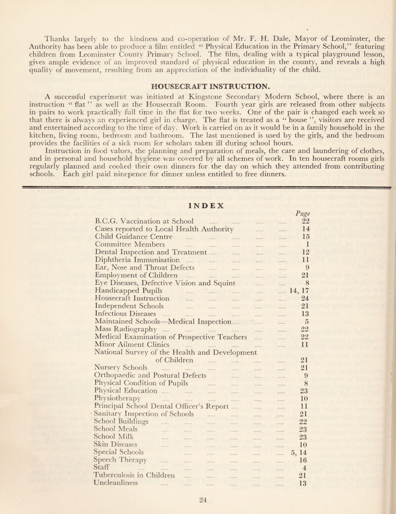 Thanks largely to the kindness and co-operation of Mr. F. H. Dale, Mayor of Leominster, the Authority has been able to produce a film entitled “ Physical Education in the Primary School,” featuring children from Leominster County Primary School. The film, dealing with a typical playground lesson, gives ample evidence of an improved standard of physical education in the county, and reveals a high quality of movement, resulting from an appreciation of the individuality of the child. HOUSECRAFT INSTRUCTION. A successful experiment was initiated at Kingstone Secondary Modern School, where there is an instruction “ flat ” as well as the Housecraft Room. Fourth year girls are released from other subjects in pairs to work practically full time in the flat for two weeks. One of the pair is changed each week so that there is always an experienced girl in charge. The fiat is treated as a cc house ”, visitors are received and entertained according to the time of day. Work is carried on as it would be in a family household in the kitchen, living room, bedroom and bathroom. The last mentioned is used by the girls, and the bedroom provides the facilities of a sick room for scholars taken ill during school hours. Instruction in food values, the planning and preparation of meals, the care and laundering of clothes, and in personal and household hygiene was covered by all schemes of work. In ten housecraft rooms girls regularly planned and cooked their own dinners for the day on which they attended from contributing schools. Each girl paid ninepence for dinner unless entitled to free dinners. INDEX Page B.G.G. Vaccination at School 22 Cases reported to Local Health Authority 14 Child Guidance Centre 15 Committee Members 1 Dental Inspection and Treatment 12 Diphtheria Immunisation 11 Ear, Nose and Throat Defects 9 Employment of Children 21 Eye Diseases, Defective Vision and Squint 8 Handicapped Pupils 14, 17 Housecraft Instruction 24 Independent Schools 21 Infectious Diseases 13 Maintained Schools—Medical Inspection 5 Mass Radiography 22 Medical Examination of Prospective Teachers 22 Minor Ailment Clinics 11 National Survey of the Health and Development of Children 21 Nursery Schools 21 Orthopaedic and Postural Defects 9 Physical Condition of Pupils 8 Physical Education 23 Physiotherapy 10 Principal School Dental Officer’s Report 11 Sanitary Inspection of Schools 21 School Buildings 22 School Meals 23 School Milk 23 Skin Diseases 10 Special Schools 5, 14 Speech Therapy 16 Staff 4 Tuberculosis in Children 21 Uncleanliness 13