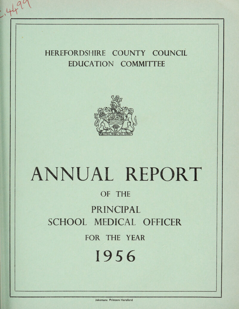 HEREFORDSHIRE COUNTY COUNCIL EDUCATION COMMITTEE ANNUAL REPORT OF THE PRINCIPAL SCHOOL MEDICAL OFFICER FOR THE YEAR 1956 Jakcmans Printers Hereford