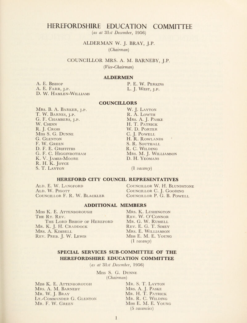 HEREFORDSHIRE EDUCATION COMMITTEE (as at 31iT December, 1956) ALDERMAN W. J. BRAY, J.P. (Chairman) COUNCILLOR MRS. A. M. BARNEBY, J.P. (Vice-Chairman) ALDERMEN A. E. Bishop P. E. W. Perkins A. E. Farr, j.p. L. J. West, j.p. D. W. Hamlen-Williams COUNCILLORS Mrs. B. A. Barker, j.p. T. W. Barnes, j.p. G. F. Chambers, j.p. W. Chinn R.J. Cross Miss S. G. Dunne G. Glenton F. W. Green D. F. E. Griffiths G. F. C. Higginbotham K. V. James-Moore R. H. K. Joyce S. T. Layton W.J. Layton R. A. Lowth Mrs. A. J. Paske H. T. Patrick W. D. Porter C. J. Powell H. R. Rowlands S. R. Southall R. C. Wilding Mrs. M. J. Williamson D. H. Yeomans (1 vacancy) HEREFORD CITY COUNCIL REPRESENTATIVES Ald. E. W. Langford Ald. W. Pigott Councillor F. R. W. Blackler ADDITIONAL Miss K. E. Attenborough The Rt. Rev. The Lord Bishop of Hereford Mr. K. J. H. Craddock Mrs. A. Kimbell Rev. Preb. J. W. Lewis Councillor W. H. Blundstone Councillor C. J. Gooding Councillor P. G. B. Powell MEMBERS Mrs. K. Lushington Rev. W. O’Connor Mr. G. W. Russell Rev. E. G. T. Simey Mrs. E. Williamson Miss E. M. E. Young (1 vacancy) SPECIAL SERVICES SUB-COMMITTEE OF THE HEREFORDSHIRE EDUCATION COMMITTEE (as at 31iT December, 1956) Miss K. E. Attenborougfi Mrs. A. M. Barneby Mr. W. J. Bray Lt.-Commander G. Glenton Mr. F. W. Green Miss S. G. Dunne (Chairman) Mr. S. T. Layton Mrs. A. J. Paske Mr. H. T. Patrick Mr. R. C. Wilding Miss E. M. E. Young (5 vacancies)