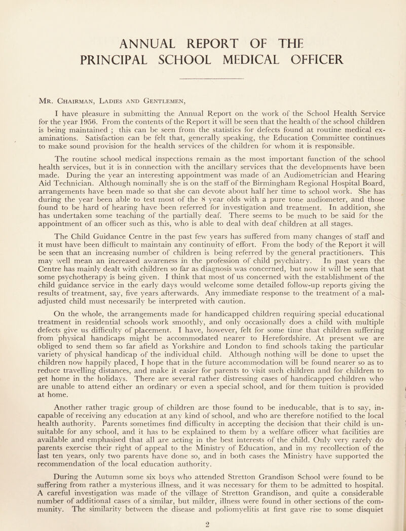 ANNUAL REPORT OF THE PRINCIPAL SCHOOL MEDICAL OFFICER Mr. Chairman, Ladies and Gentlemen, I have pleasure in submitting the Annual Report on the work of the School ITealth Service for the year 1956. From the contents of the Report it will be seen that the health of the school children is being maintained ; this can be seen from the statistics for defects found at routine medical ex- aminations. Satisfaction can be felt that, generally speaking, the Education Committee continues to make sound provision for the health services of the children for whom it is responsible. The routine school medical inspections remain as the most important function of the school health services, but it is in connection with the ancillary services that the developments have been made. During the year an interesting appointment was made of an Audiometrician and Hearing Aid Technician. Although nominally she is on the staff of the Birmingham Regional Hospital Board, arrangements have been made so that she can devote about half her time to school work. She has during the year been able to test most of the 8 year olds with a pure tone audiometer, and those found to be hard of hearing have been referred for investigation and treatment. In addition, she has undertaken some teaching of the partially deaf. There seems to be much to be said for the appointment of an officer such as this, who is able to deal with deaf children at all stages. The Child Guidance Centre in the past few years has suffered from many changes of staff and it must have been difficult to maintain any continuity of effort. From the body of the Report it will be seen that an increasing number of children is being referred by the general practitioners. This may well mean an increased awareness in the profession of child psychiatry. In past years the Centre has mainly dealt with children so far as diagnosis was concerned, but now it will be seen that some psychotherapy is being given. I think that most of us concerned with the establishment of the child guidance service in the early days would welcome some detailed follow-up reports giving the results of treatment, say, five years afterwards. Any immediate response to the treatment of a mal- adjusted child must necessarily be interpreted with caution. On the whole, the arrangements made for handicapped children requiring special educational treatment in residential schools work smoothly, and only occasionally does a child with multiple defects give us difficulty of placement. I have, however, felt for some time that children suffering from physical handicaps might be accommodated nearer to Herefordshire. At present we are obliged to send them so far afield as Yorkshire and London to find schools taking the particular variety of physical handicap of the individual child. Although nothing will be done to upset the children now happily placed, I hope that in the future accommodation will be found nearer so as to reduce travelling distances, and make it easier for parents to visit such children and for children to get home in the holidays. There are several rather distressing cases of handicapped children who are unable to attend either an ordinary or even a special school, and for them tuition is provided at home. Another rather tragic group of children are those found to be ineducable, that is to say, in- capable of receiving any education at any kind of school, and who are therefore notified to the local health authority. Parents sometimes find difficulty in accepting the decision that their child is un- suitable for any school, and it has to be explained to them by a welfare officer what facilities are available and emphasised that all are acting in the best interests of the child. Only very rarely do parents exercise their right of appeal to the Ministry of Education, and in my recollection of the last ten years, only two parents have done so, and in both cases the Ministry have supported the recommendation of the local education authority. During the Autumn some six boys who attended Stretton Grandison School were found to be suffering from rather a mysterious illness, and it was necessary for them to be admitted to hospital. A careful investigation was made of the village of Stretton Grandison, and quite a considerable number of additional cases of a similar, but milder, illness were found in other sections of the com- munity. The similarity between the disease and poliomyelitis at first gave rise to some disquiet