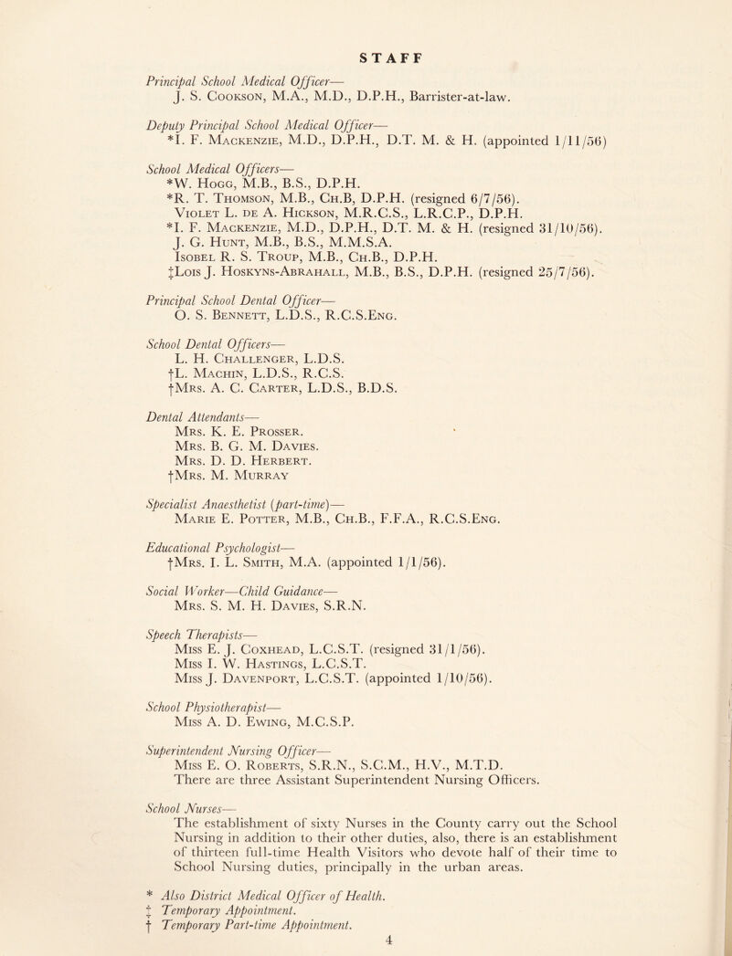 STAFF Principal School Medical Officer— J. S. Cookson, M.A., M.D., D.P.H., Barrister-at-law. Deputy Principal School Medical Officer— *1. F. Mackenzie, M.D., D.P.H., D.T. M. & H. (appointed 1/11/56) School Medical Officers— *W. Hogg, M.B., B.S., D.P.H. *R. T. Thomson, M.B., Ch.B, D.P.H. (resigned 6/7/56). Violet L. de A. Hickson, M.R.C.S., L.R.C.P., D.P.H. *1. F. Mackenzie, M.D., D.P.H., D.T. M. & H. (resigned 31/10/56). J. G. Hunt, M.B., B.S., M.M.S.A. Isobel R. S. Troup, M.B., Ch.B., D.P.H. JLois J. Hoskyns-Abrahall, M.B., B.S., D.P.H. (resigned 25/7/56). Principal School Dental Officer— O. S, Bennett, L.D.S., R.C.S.Eng. School Dental Officers— L. H. Challenger, L.D.S. f'L. Machin, L.D.S., R.C.S. •[Mrs. A. C. Carter, L.D.S., B.D.S. Dental Attendants— Mrs. K. E. Prosser. Mrs. B. G. M. Davies. Mrs. D. D. Herbert. I Mrs. M. Murray Specialist Anaesthetist (part-time)— Marie E. Potter, M.B., Ch.B., F.F.A., R.C.S.Eng. Educational Psychologist— |Mrs. I. L. Smith, M.A. (appointed 1/1/56). Social Worker—Child Guidance— Mrs. S. M. FI. Davies, S.R.N. Speech Therapists— Miss E. J. Coxhead, L.C.S.T. (resigned 31/1/56). Miss I. W. Hastings, L.C.S.T. Miss J. Davenport, L.C.S.T. (appointed 1/10/56). School Physiotherapist— Miss A. D. Ewing, M.C.S.P. Superintendent Nursing Officer— Miss E. O. Roberts, S.R.N., S.C.M., H.V., M.T.D. There are three Assistant Superintendent Nursing Officers. School Nurses— The establishment of sixty Nurses in the County carry out the School Nursing in addition to their other duties, also, there is an establishment of thirteen full-time Health Visitors who devote half of their time to School Nursing duties, principally in the urban areas. * Also District Medical Officer of Health. J Temporary Appointment. j- Temporary Part-time Appointment.